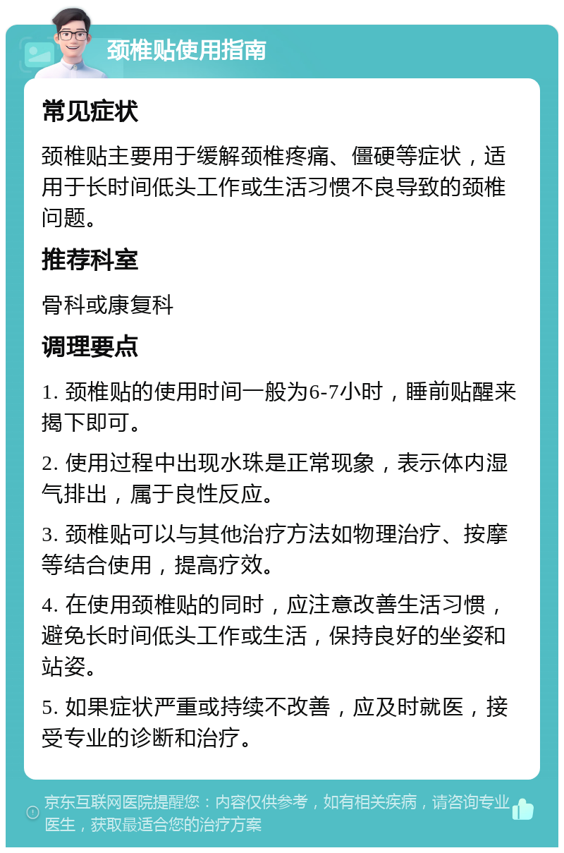 颈椎贴使用指南 常见症状 颈椎贴主要用于缓解颈椎疼痛、僵硬等症状，适用于长时间低头工作或生活习惯不良导致的颈椎问题。 推荐科室 骨科或康复科 调理要点 1. 颈椎贴的使用时间一般为6-7小时，睡前贴醒来揭下即可。 2. 使用过程中出现水珠是正常现象，表示体内湿气排出，属于良性反应。 3. 颈椎贴可以与其他治疗方法如物理治疗、按摩等结合使用，提高疗效。 4. 在使用颈椎贴的同时，应注意改善生活习惯，避免长时间低头工作或生活，保持良好的坐姿和站姿。 5. 如果症状严重或持续不改善，应及时就医，接受专业的诊断和治疗。