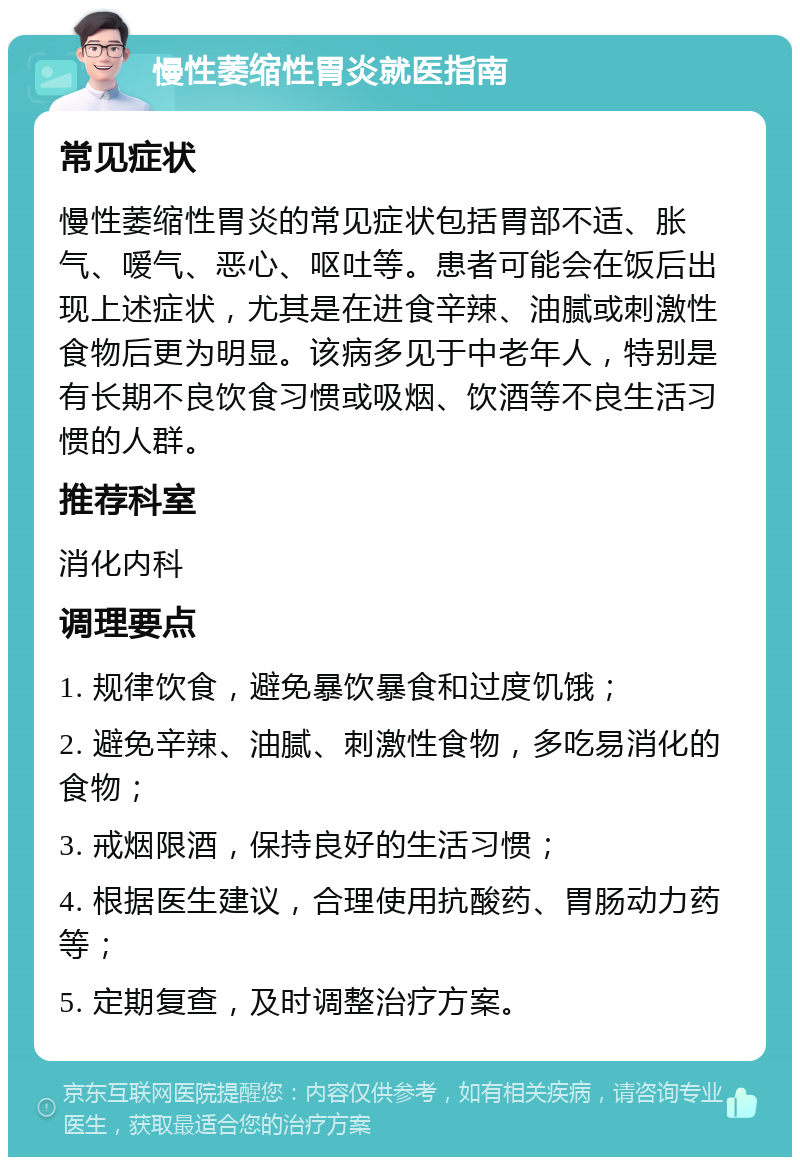 慢性萎缩性胃炎就医指南 常见症状 慢性萎缩性胃炎的常见症状包括胃部不适、胀气、嗳气、恶心、呕吐等。患者可能会在饭后出现上述症状，尤其是在进食辛辣、油腻或刺激性食物后更为明显。该病多见于中老年人，特别是有长期不良饮食习惯或吸烟、饮酒等不良生活习惯的人群。 推荐科室 消化内科 调理要点 1. 规律饮食，避免暴饮暴食和过度饥饿； 2. 避免辛辣、油腻、刺激性食物，多吃易消化的食物； 3. 戒烟限酒，保持良好的生活习惯； 4. 根据医生建议，合理使用抗酸药、胃肠动力药等； 5. 定期复查，及时调整治疗方案。