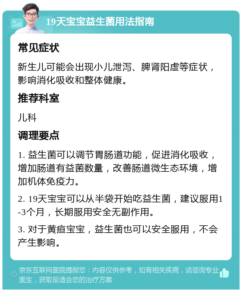 19天宝宝益生菌用法指南 常见症状 新生儿可能会出现小儿泄泻、脾肾阳虚等症状，影响消化吸收和整体健康。 推荐科室 儿科 调理要点 1. 益生菌可以调节胃肠道功能，促进消化吸收，增加肠道有益菌数量，改善肠道微生态环境，增加机体免疫力。 2. 19天宝宝可以从半袋开始吃益生菌，建议服用1-3个月，长期服用安全无副作用。 3. 对于黄疸宝宝，益生菌也可以安全服用，不会产生影响。