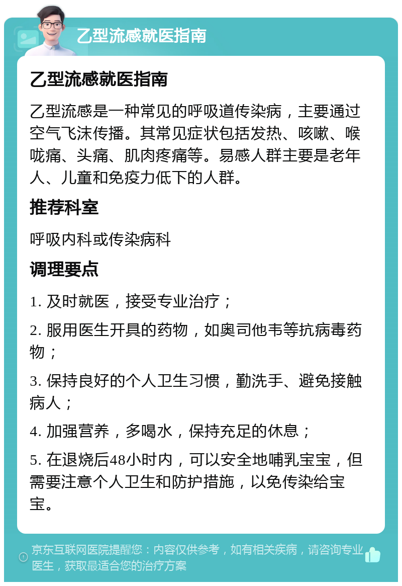 乙型流感就医指南 乙型流感就医指南 乙型流感是一种常见的呼吸道传染病，主要通过空气飞沫传播。其常见症状包括发热、咳嗽、喉咙痛、头痛、肌肉疼痛等。易感人群主要是老年人、儿童和免疫力低下的人群。 推荐科室 呼吸内科或传染病科 调理要点 1. 及时就医，接受专业治疗； 2. 服用医生开具的药物，如奥司他韦等抗病毒药物； 3. 保持良好的个人卫生习惯，勤洗手、避免接触病人； 4. 加强营养，多喝水，保持充足的休息； 5. 在退烧后48小时内，可以安全地哺乳宝宝，但需要注意个人卫生和防护措施，以免传染给宝宝。