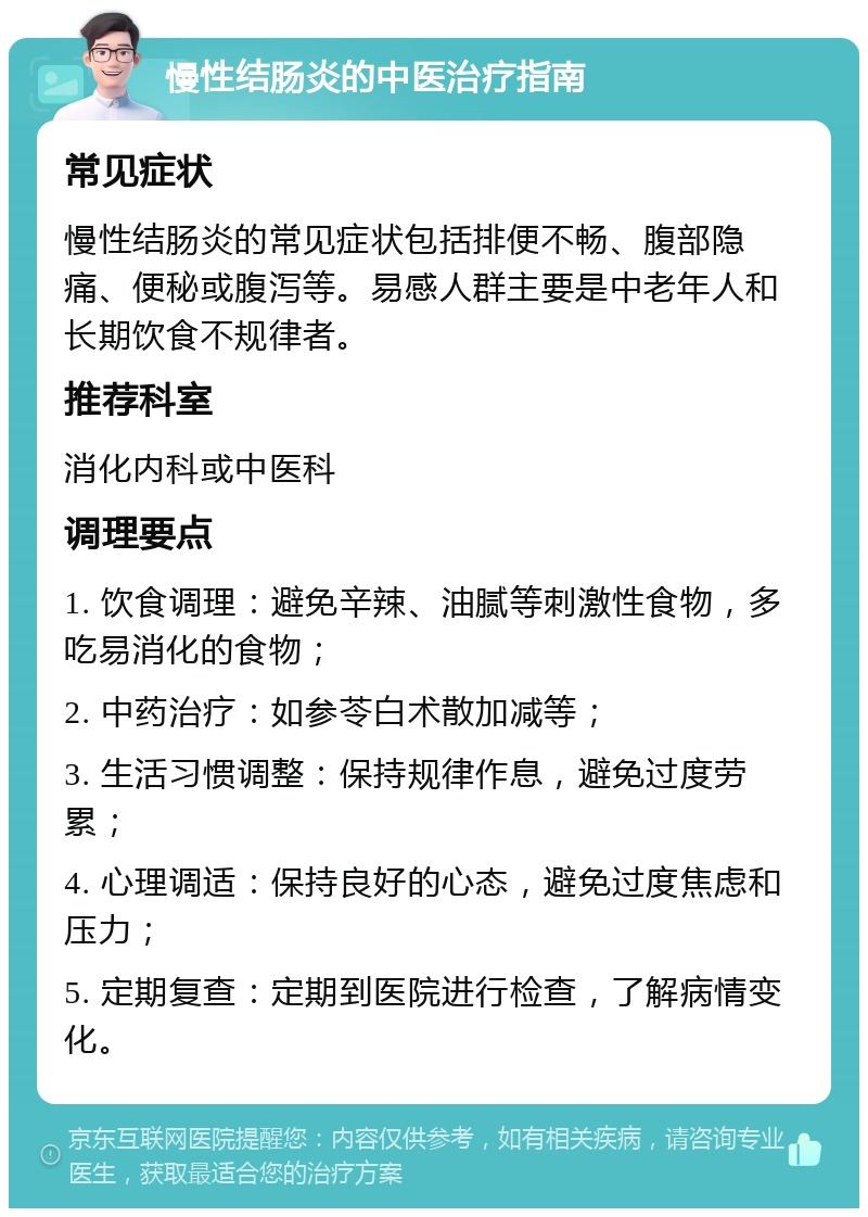 慢性结肠炎的中医治疗指南 常见症状 慢性结肠炎的常见症状包括排便不畅、腹部隐痛、便秘或腹泻等。易感人群主要是中老年人和长期饮食不规律者。 推荐科室 消化内科或中医科 调理要点 1. 饮食调理：避免辛辣、油腻等刺激性食物，多吃易消化的食物； 2. 中药治疗：如参苓白术散加减等； 3. 生活习惯调整：保持规律作息，避免过度劳累； 4. 心理调适：保持良好的心态，避免过度焦虑和压力； 5. 定期复查：定期到医院进行检查，了解病情变化。