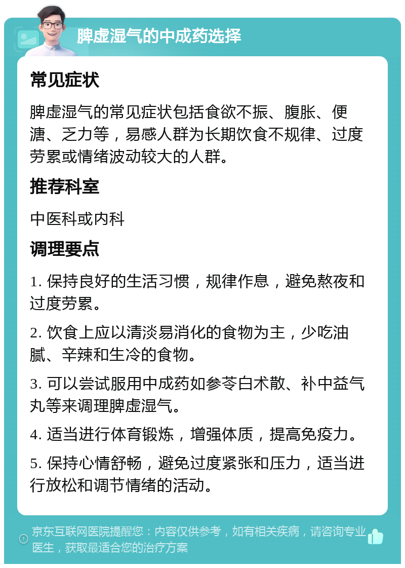 脾虚湿气的中成药选择 常见症状 脾虚湿气的常见症状包括食欲不振、腹胀、便溏、乏力等，易感人群为长期饮食不规律、过度劳累或情绪波动较大的人群。 推荐科室 中医科或内科 调理要点 1. 保持良好的生活习惯，规律作息，避免熬夜和过度劳累。 2. 饮食上应以清淡易消化的食物为主，少吃油腻、辛辣和生冷的食物。 3. 可以尝试服用中成药如参苓白术散、补中益气丸等来调理脾虚湿气。 4. 适当进行体育锻炼，增强体质，提高免疫力。 5. 保持心情舒畅，避免过度紧张和压力，适当进行放松和调节情绪的活动。