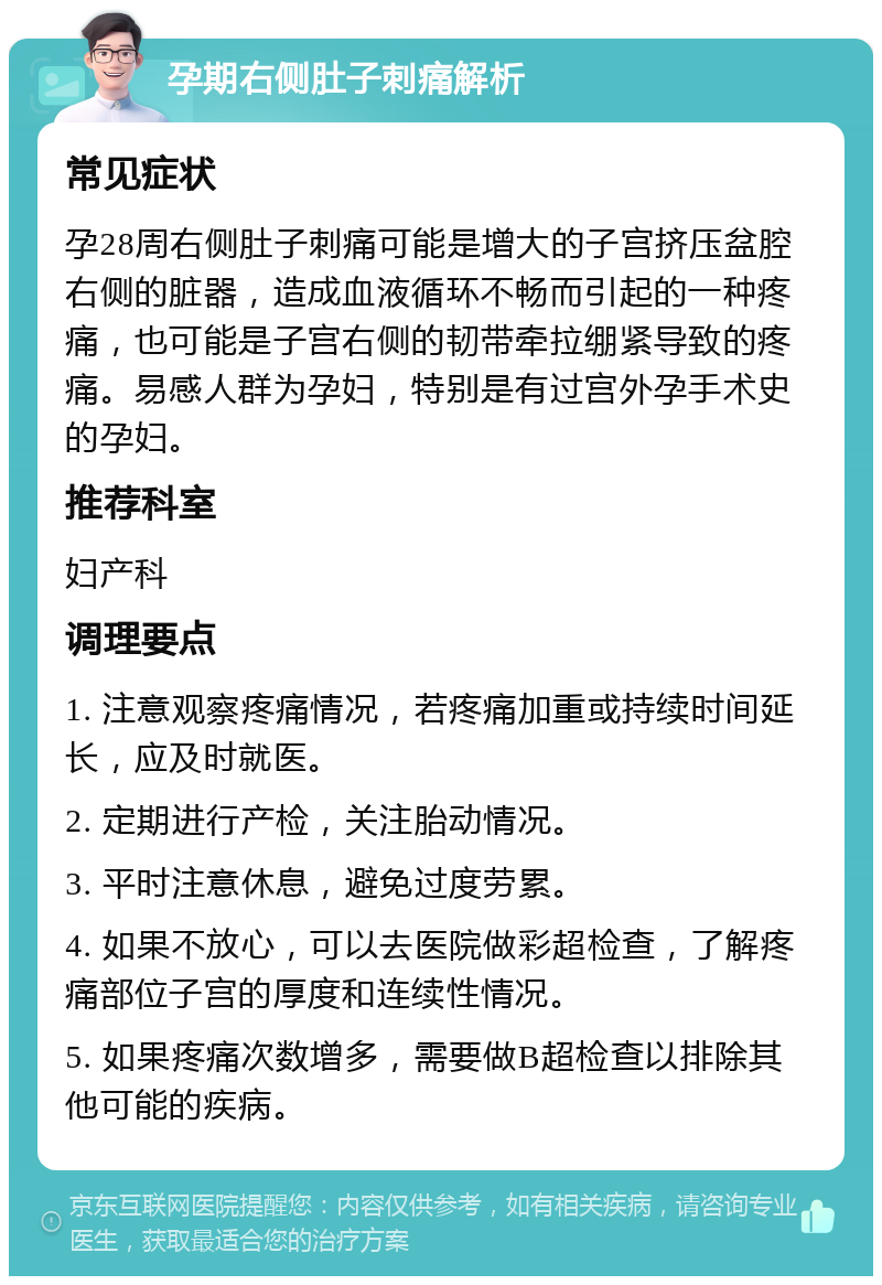 孕期右侧肚子刺痛解析 常见症状 孕28周右侧肚子刺痛可能是增大的子宫挤压盆腔右侧的脏器，造成血液循环不畅而引起的一种疼痛，也可能是子宫右侧的韧带牵拉绷紧导致的疼痛。易感人群为孕妇，特别是有过宫外孕手术史的孕妇。 推荐科室 妇产科 调理要点 1. 注意观察疼痛情况，若疼痛加重或持续时间延长，应及时就医。 2. 定期进行产检，关注胎动情况。 3. 平时注意休息，避免过度劳累。 4. 如果不放心，可以去医院做彩超检查，了解疼痛部位子宫的厚度和连续性情况。 5. 如果疼痛次数增多，需要做B超检查以排除其他可能的疾病。