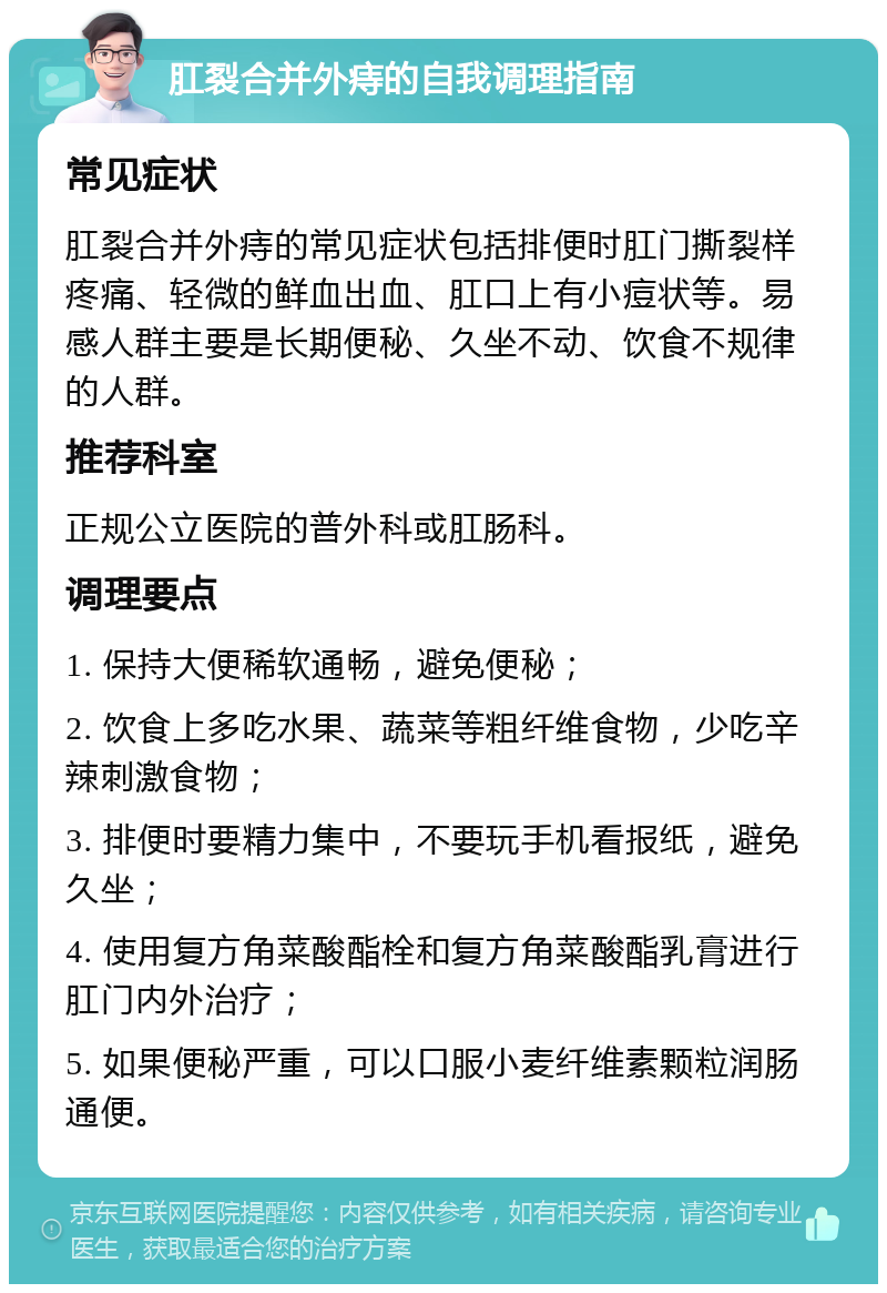 肛裂合并外痔的自我调理指南 常见症状 肛裂合并外痔的常见症状包括排便时肛门撕裂样疼痛、轻微的鲜血出血、肛口上有小痘状等。易感人群主要是长期便秘、久坐不动、饮食不规律的人群。 推荐科室 正规公立医院的普外科或肛肠科。 调理要点 1. 保持大便稀软通畅，避免便秘； 2. 饮食上多吃水果、蔬菜等粗纤维食物，少吃辛辣刺激食物； 3. 排便时要精力集中，不要玩手机看报纸，避免久坐； 4. 使用复方角菜酸酯栓和复方角菜酸酯乳膏进行肛门内外治疗； 5. 如果便秘严重，可以口服小麦纤维素颗粒润肠通便。