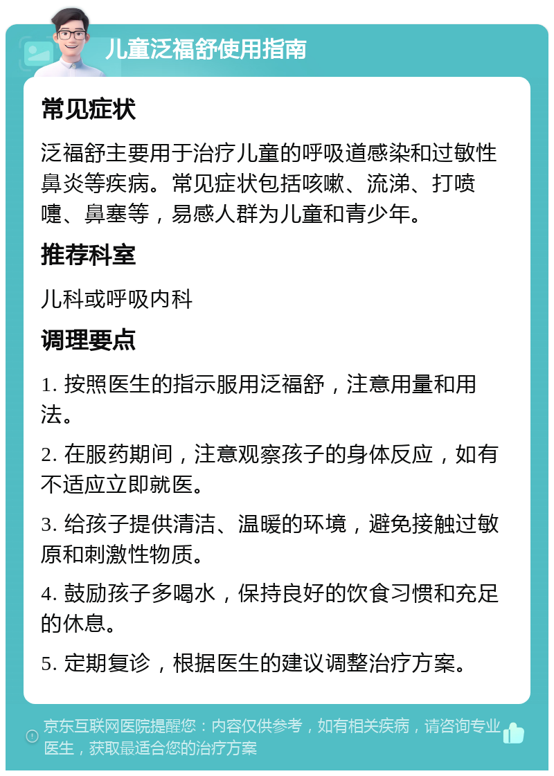 儿童泛福舒使用指南 常见症状 泛福舒主要用于治疗儿童的呼吸道感染和过敏性鼻炎等疾病。常见症状包括咳嗽、流涕、打喷嚏、鼻塞等，易感人群为儿童和青少年。 推荐科室 儿科或呼吸内科 调理要点 1. 按照医生的指示服用泛福舒，注意用量和用法。 2. 在服药期间，注意观察孩子的身体反应，如有不适应立即就医。 3. 给孩子提供清洁、温暖的环境，避免接触过敏原和刺激性物质。 4. 鼓励孩子多喝水，保持良好的饮食习惯和充足的休息。 5. 定期复诊，根据医生的建议调整治疗方案。