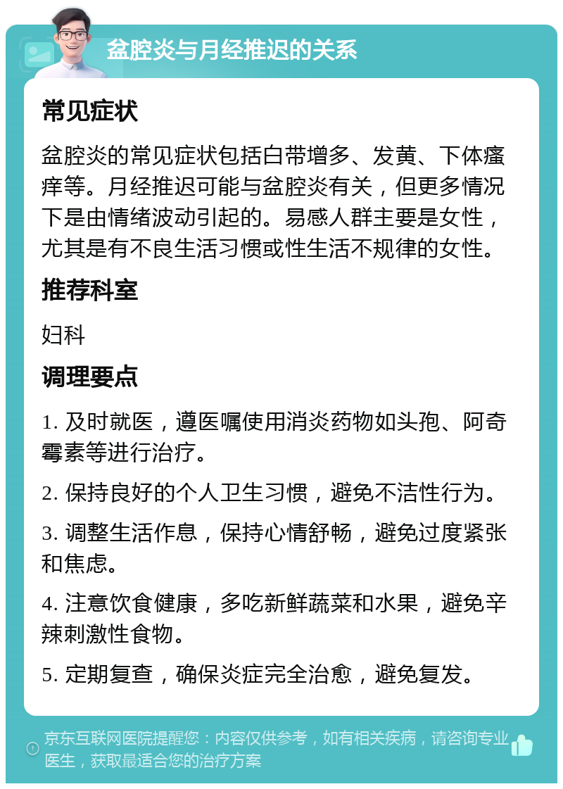 盆腔炎与月经推迟的关系 常见症状 盆腔炎的常见症状包括白带增多、发黄、下体瘙痒等。月经推迟可能与盆腔炎有关，但更多情况下是由情绪波动引起的。易感人群主要是女性，尤其是有不良生活习惯或性生活不规律的女性。 推荐科室 妇科 调理要点 1. 及时就医，遵医嘱使用消炎药物如头孢、阿奇霉素等进行治疗。 2. 保持良好的个人卫生习惯，避免不洁性行为。 3. 调整生活作息，保持心情舒畅，避免过度紧张和焦虑。 4. 注意饮食健康，多吃新鲜蔬菜和水果，避免辛辣刺激性食物。 5. 定期复查，确保炎症完全治愈，避免复发。