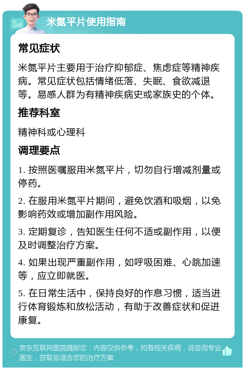 米氮平片使用指南 常见症状 米氮平片主要用于治疗抑郁症、焦虑症等精神疾病。常见症状包括情绪低落、失眠、食欲减退等。易感人群为有精神疾病史或家族史的个体。 推荐科室 精神科或心理科 调理要点 1. 按照医嘱服用米氮平片，切勿自行增减剂量或停药。 2. 在服用米氮平片期间，避免饮酒和吸烟，以免影响药效或增加副作用风险。 3. 定期复诊，告知医生任何不适或副作用，以便及时调整治疗方案。 4. 如果出现严重副作用，如呼吸困难、心跳加速等，应立即就医。 5. 在日常生活中，保持良好的作息习惯，适当进行体育锻炼和放松活动，有助于改善症状和促进康复。