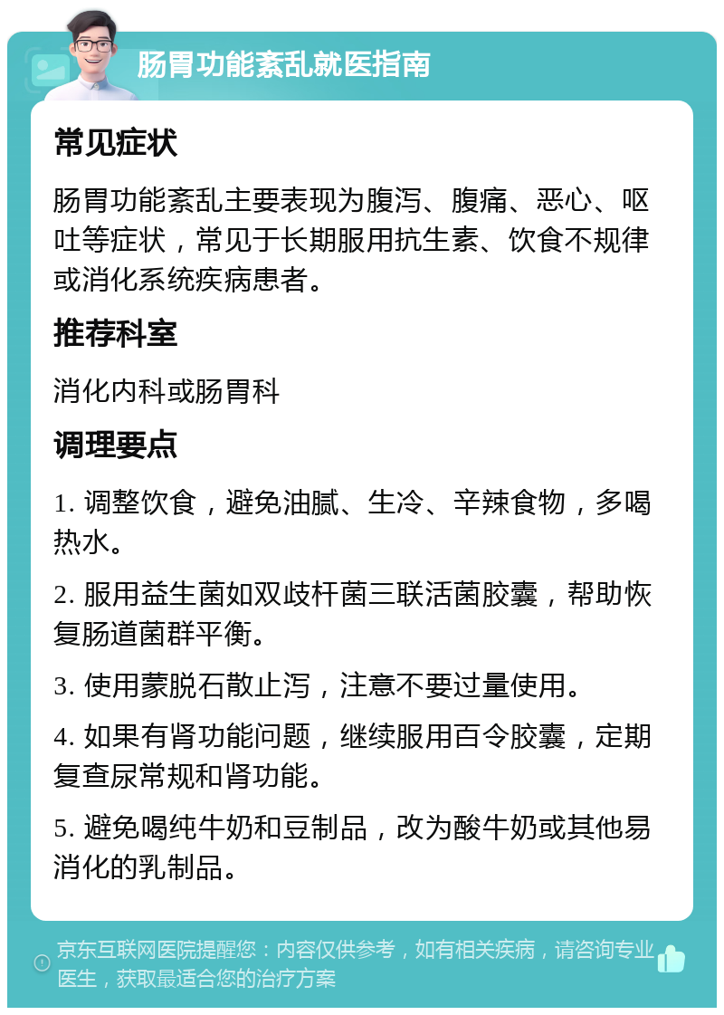 肠胃功能紊乱就医指南 常见症状 肠胃功能紊乱主要表现为腹泻、腹痛、恶心、呕吐等症状，常见于长期服用抗生素、饮食不规律或消化系统疾病患者。 推荐科室 消化内科或肠胃科 调理要点 1. 调整饮食，避免油腻、生冷、辛辣食物，多喝热水。 2. 服用益生菌如双歧杆菌三联活菌胶囊，帮助恢复肠道菌群平衡。 3. 使用蒙脱石散止泻，注意不要过量使用。 4. 如果有肾功能问题，继续服用百令胶囊，定期复查尿常规和肾功能。 5. 避免喝纯牛奶和豆制品，改为酸牛奶或其他易消化的乳制品。