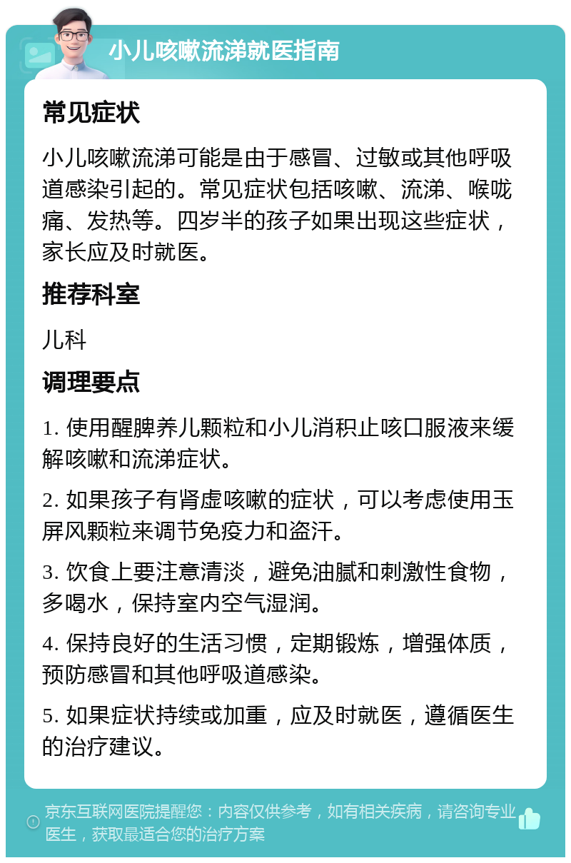 小儿咳嗽流涕就医指南 常见症状 小儿咳嗽流涕可能是由于感冒、过敏或其他呼吸道感染引起的。常见症状包括咳嗽、流涕、喉咙痛、发热等。四岁半的孩子如果出现这些症状，家长应及时就医。 推荐科室 儿科 调理要点 1. 使用醒脾养儿颗粒和小儿消积止咳口服液来缓解咳嗽和流涕症状。 2. 如果孩子有肾虚咳嗽的症状，可以考虑使用玉屏风颗粒来调节免疫力和盗汗。 3. 饮食上要注意清淡，避免油腻和刺激性食物，多喝水，保持室内空气湿润。 4. 保持良好的生活习惯，定期锻炼，增强体质，预防感冒和其他呼吸道感染。 5. 如果症状持续或加重，应及时就医，遵循医生的治疗建议。