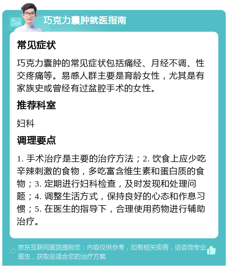 巧克力囊肿就医指南 常见症状 巧克力囊肿的常见症状包括痛经、月经不调、性交疼痛等。易感人群主要是育龄女性，尤其是有家族史或曾经有过盆腔手术的女性。 推荐科室 妇科 调理要点 1. 手术治疗是主要的治疗方法；2. 饮食上应少吃辛辣刺激的食物，多吃富含维生素和蛋白质的食物；3. 定期进行妇科检查，及时发现和处理问题；4. 调整生活方式，保持良好的心态和作息习惯；5. 在医生的指导下，合理使用药物进行辅助治疗。