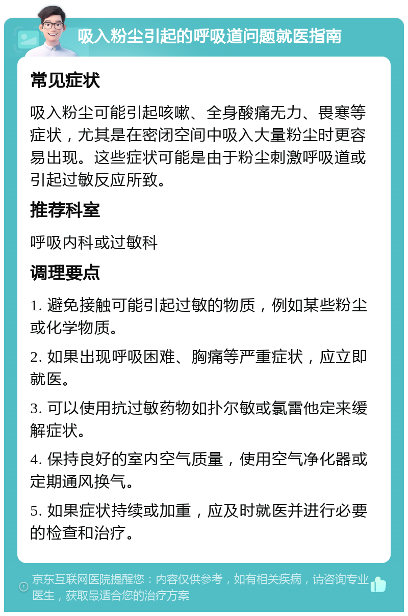 吸入粉尘引起的呼吸道问题就医指南 常见症状 吸入粉尘可能引起咳嗽、全身酸痛无力、畏寒等症状，尤其是在密闭空间中吸入大量粉尘时更容易出现。这些症状可能是由于粉尘刺激呼吸道或引起过敏反应所致。 推荐科室 呼吸内科或过敏科 调理要点 1. 避免接触可能引起过敏的物质，例如某些粉尘或化学物质。 2. 如果出现呼吸困难、胸痛等严重症状，应立即就医。 3. 可以使用抗过敏药物如扑尔敏或氯雷他定来缓解症状。 4. 保持良好的室内空气质量，使用空气净化器或定期通风换气。 5. 如果症状持续或加重，应及时就医并进行必要的检查和治疗。