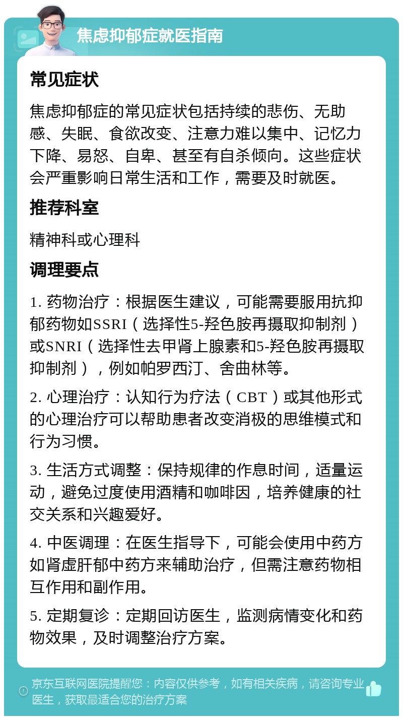 焦虑抑郁症就医指南 常见症状 焦虑抑郁症的常见症状包括持续的悲伤、无助感、失眠、食欲改变、注意力难以集中、记忆力下降、易怒、自卑、甚至有自杀倾向。这些症状会严重影响日常生活和工作，需要及时就医。 推荐科室 精神科或心理科 调理要点 1. 药物治疗：根据医生建议，可能需要服用抗抑郁药物如SSRI（选择性5-羟色胺再摄取抑制剂）或SNRI（选择性去甲肾上腺素和5-羟色胺再摄取抑制剂），例如帕罗西汀、舍曲林等。 2. 心理治疗：认知行为疗法（CBT）或其他形式的心理治疗可以帮助患者改变消极的思维模式和行为习惯。 3. 生活方式调整：保持规律的作息时间，适量运动，避免过度使用酒精和咖啡因，培养健康的社交关系和兴趣爱好。 4. 中医调理：在医生指导下，可能会使用中药方如肾虚肝郁中药方来辅助治疗，但需注意药物相互作用和副作用。 5. 定期复诊：定期回访医生，监测病情变化和药物效果，及时调整治疗方案。