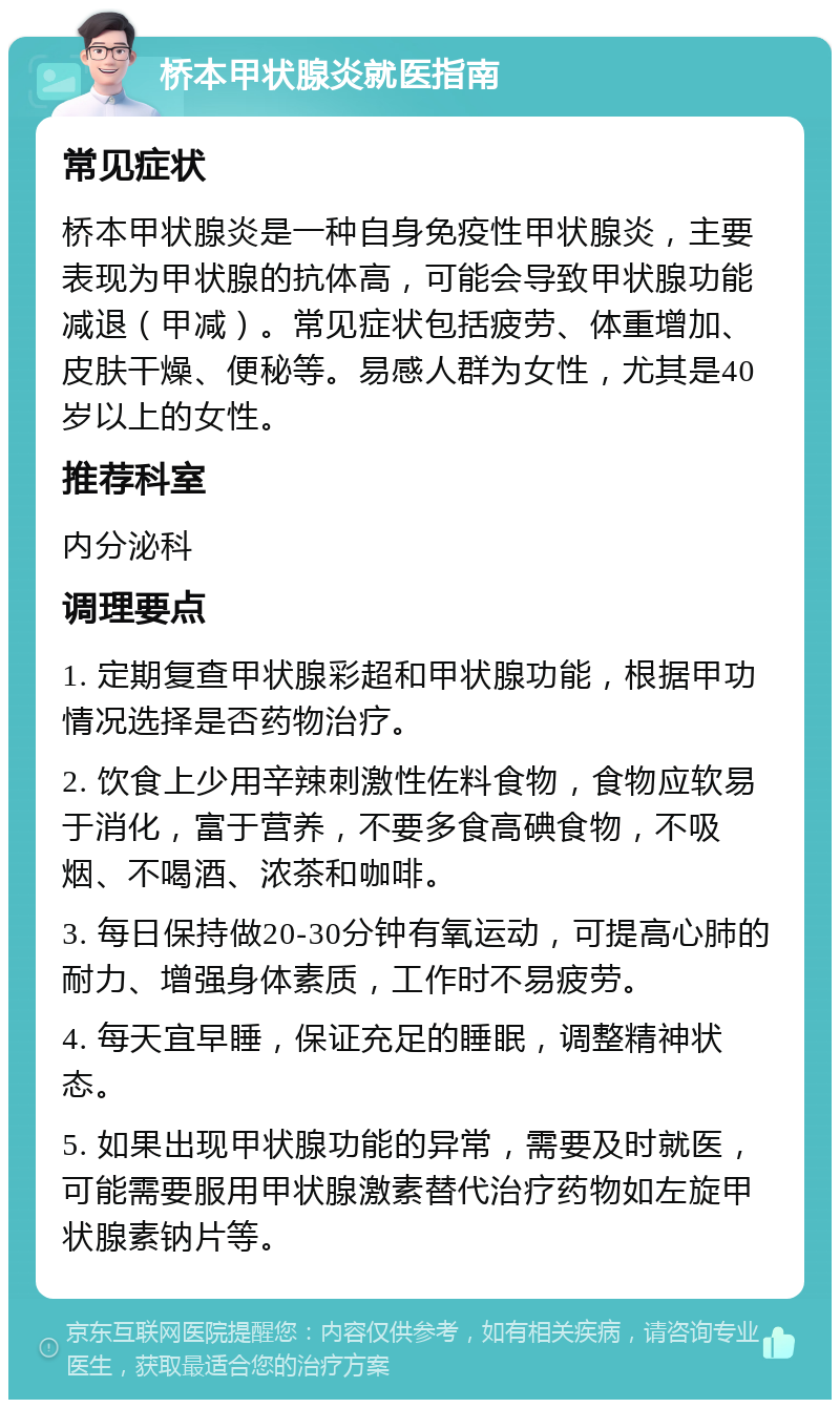 桥本甲状腺炎就医指南 常见症状 桥本甲状腺炎是一种自身免疫性甲状腺炎，主要表现为甲状腺的抗体高，可能会导致甲状腺功能减退（甲减）。常见症状包括疲劳、体重增加、皮肤干燥、便秘等。易感人群为女性，尤其是40岁以上的女性。 推荐科室 内分泌科 调理要点 1. 定期复查甲状腺彩超和甲状腺功能，根据甲功情况选择是否药物治疗。 2. 饮食上少用辛辣刺激性佐料食物，食物应软易于消化，富于营养，不要多食高碘食物，不吸烟、不喝酒、浓茶和咖啡。 3. 每日保持做20-30分钟有氧运动，可提高心肺的耐力、增强身体素质，工作时不易疲劳。 4. 每天宜早睡，保证充足的睡眠，调整精神状态。 5. 如果出现甲状腺功能的异常，需要及时就医，可能需要服用甲状腺激素替代治疗药物如左旋甲状腺素钠片等。