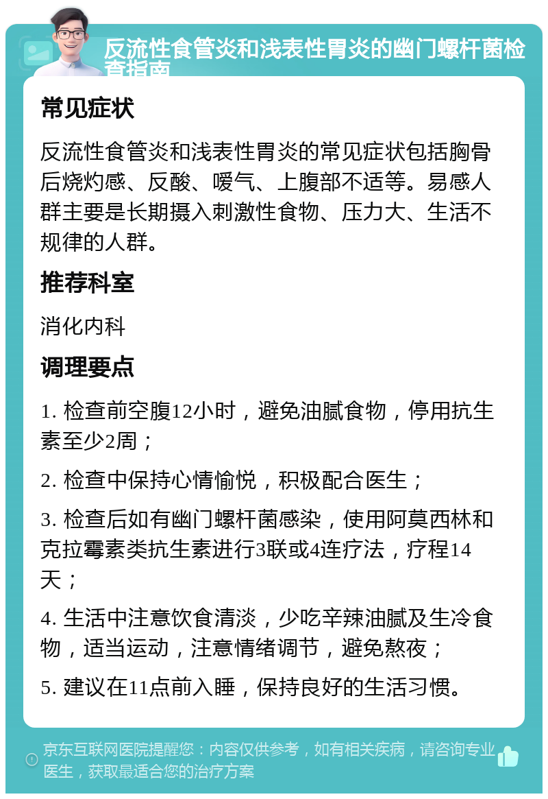 反流性食管炎和浅表性胃炎的幽门螺杆菌检查指南 常见症状 反流性食管炎和浅表性胃炎的常见症状包括胸骨后烧灼感、反酸、嗳气、上腹部不适等。易感人群主要是长期摄入刺激性食物、压力大、生活不规律的人群。 推荐科室 消化内科 调理要点 1. 检查前空腹12小时，避免油腻食物，停用抗生素至少2周； 2. 检查中保持心情愉悦，积极配合医生； 3. 检查后如有幽门螺杆菌感染，使用阿莫西林和克拉霉素类抗生素进行3联或4连疗法，疗程14天； 4. 生活中注意饮食清淡，少吃辛辣油腻及生冷食物，适当运动，注意情绪调节，避免熬夜； 5. 建议在11点前入睡，保持良好的生活习惯。