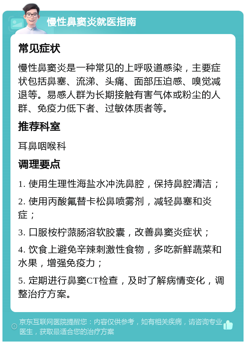 慢性鼻窦炎就医指南 常见症状 慢性鼻窦炎是一种常见的上呼吸道感染，主要症状包括鼻塞、流涕、头痛、面部压迫感、嗅觉减退等。易感人群为长期接触有害气体或粉尘的人群、免疫力低下者、过敏体质者等。 推荐科室 耳鼻咽喉科 调理要点 1. 使用生理性海盐水冲洗鼻腔，保持鼻腔清洁； 2. 使用丙酸氟替卡松鼻喷雾剂，减轻鼻塞和炎症； 3. 口服桉柠蒎肠溶软胶囊，改善鼻窦炎症状； 4. 饮食上避免辛辣刺激性食物，多吃新鲜蔬菜和水果，增强免疫力； 5. 定期进行鼻窦CT检查，及时了解病情变化，调整治疗方案。