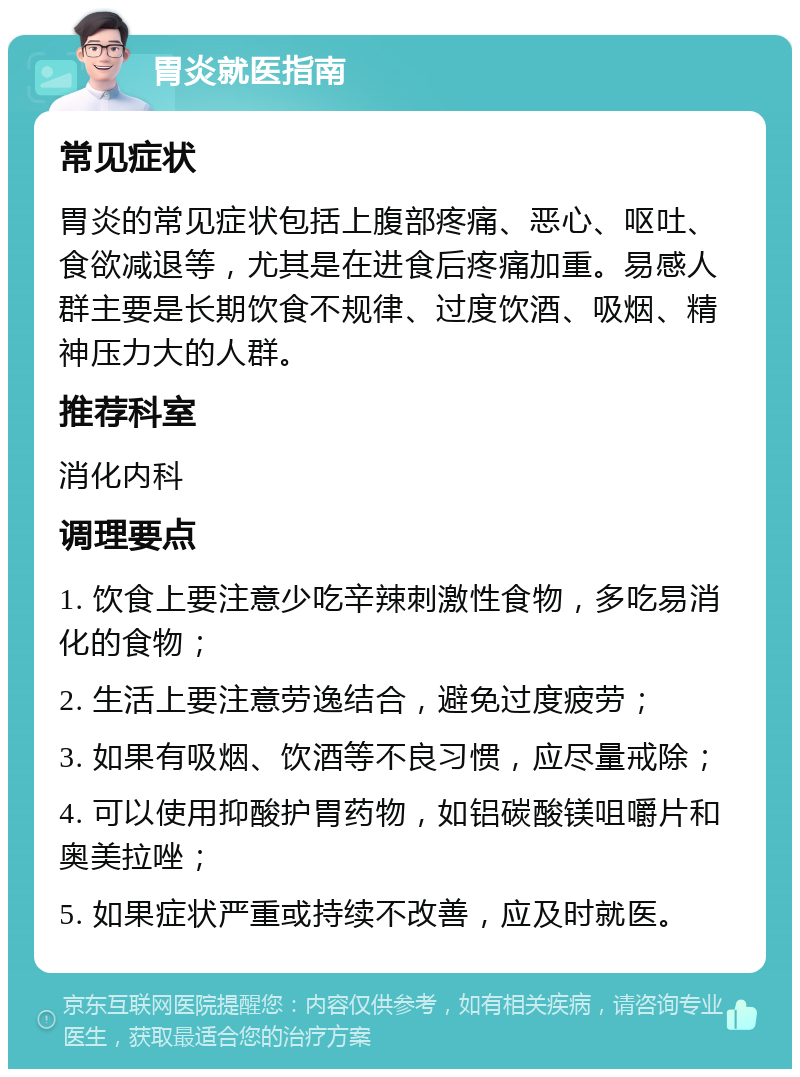 胃炎就医指南 常见症状 胃炎的常见症状包括上腹部疼痛、恶心、呕吐、食欲减退等，尤其是在进食后疼痛加重。易感人群主要是长期饮食不规律、过度饮酒、吸烟、精神压力大的人群。 推荐科室 消化内科 调理要点 1. 饮食上要注意少吃辛辣刺激性食物，多吃易消化的食物； 2. 生活上要注意劳逸结合，避免过度疲劳； 3. 如果有吸烟、饮酒等不良习惯，应尽量戒除； 4. 可以使用抑酸护胃药物，如铝碳酸镁咀嚼片和奥美拉唑； 5. 如果症状严重或持续不改善，应及时就医。