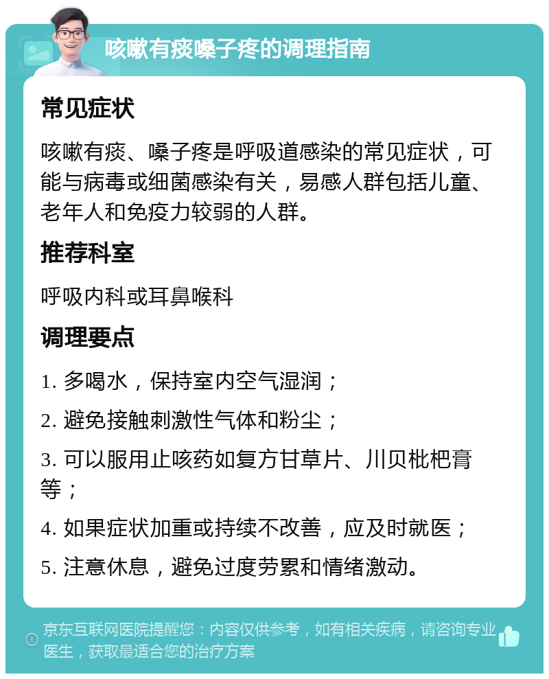 咳嗽有痰嗓子疼的调理指南 常见症状 咳嗽有痰、嗓子疼是呼吸道感染的常见症状，可能与病毒或细菌感染有关，易感人群包括儿童、老年人和免疫力较弱的人群。 推荐科室 呼吸内科或耳鼻喉科 调理要点 1. 多喝水，保持室内空气湿润； 2. 避免接触刺激性气体和粉尘； 3. 可以服用止咳药如复方甘草片、川贝枇杷膏等； 4. 如果症状加重或持续不改善，应及时就医； 5. 注意休息，避免过度劳累和情绪激动。