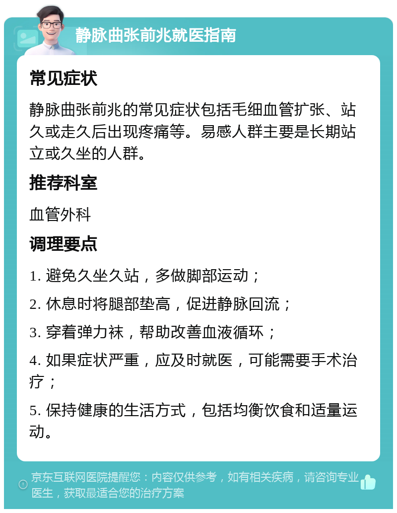 静脉曲张前兆就医指南 常见症状 静脉曲张前兆的常见症状包括毛细血管扩张、站久或走久后出现疼痛等。易感人群主要是长期站立或久坐的人群。 推荐科室 血管外科 调理要点 1. 避免久坐久站，多做脚部运动； 2. 休息时将腿部垫高，促进静脉回流； 3. 穿着弹力袜，帮助改善血液循环； 4. 如果症状严重，应及时就医，可能需要手术治疗； 5. 保持健康的生活方式，包括均衡饮食和适量运动。