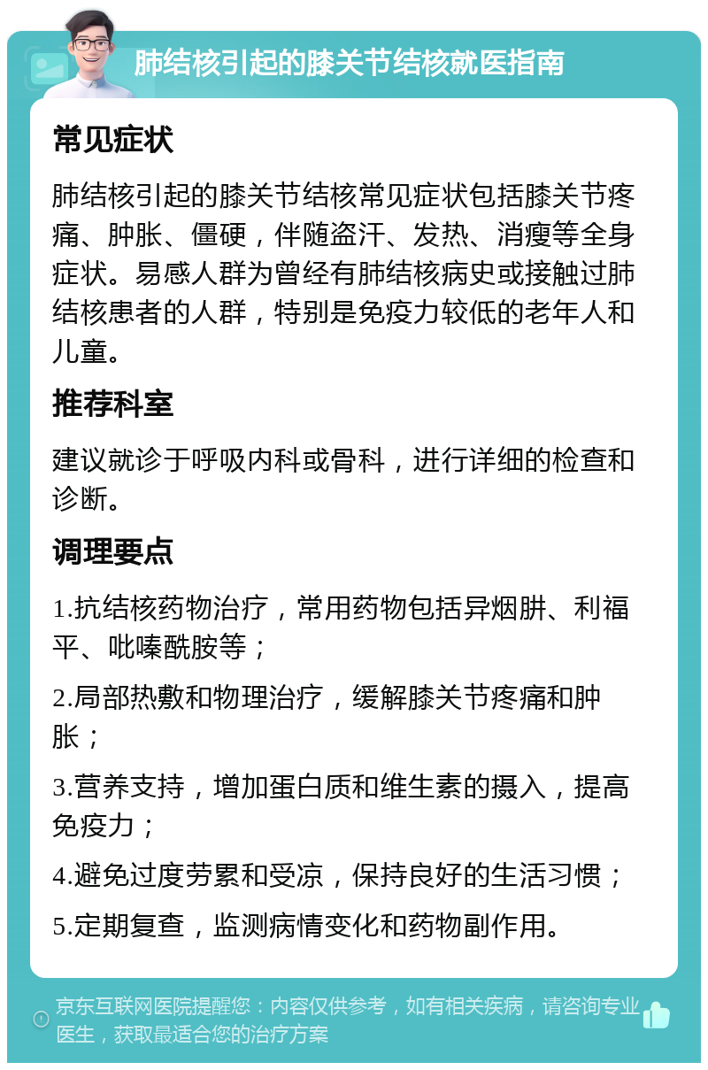 肺结核引起的膝关节结核就医指南 常见症状 肺结核引起的膝关节结核常见症状包括膝关节疼痛、肿胀、僵硬，伴随盗汗、发热、消瘦等全身症状。易感人群为曾经有肺结核病史或接触过肺结核患者的人群，特别是免疫力较低的老年人和儿童。 推荐科室 建议就诊于呼吸内科或骨科，进行详细的检查和诊断。 调理要点 1.抗结核药物治疗，常用药物包括异烟肼、利福平、吡嗪酰胺等； 2.局部热敷和物理治疗，缓解膝关节疼痛和肿胀； 3.营养支持，增加蛋白质和维生素的摄入，提高免疫力； 4.避免过度劳累和受凉，保持良好的生活习惯； 5.定期复查，监测病情变化和药物副作用。