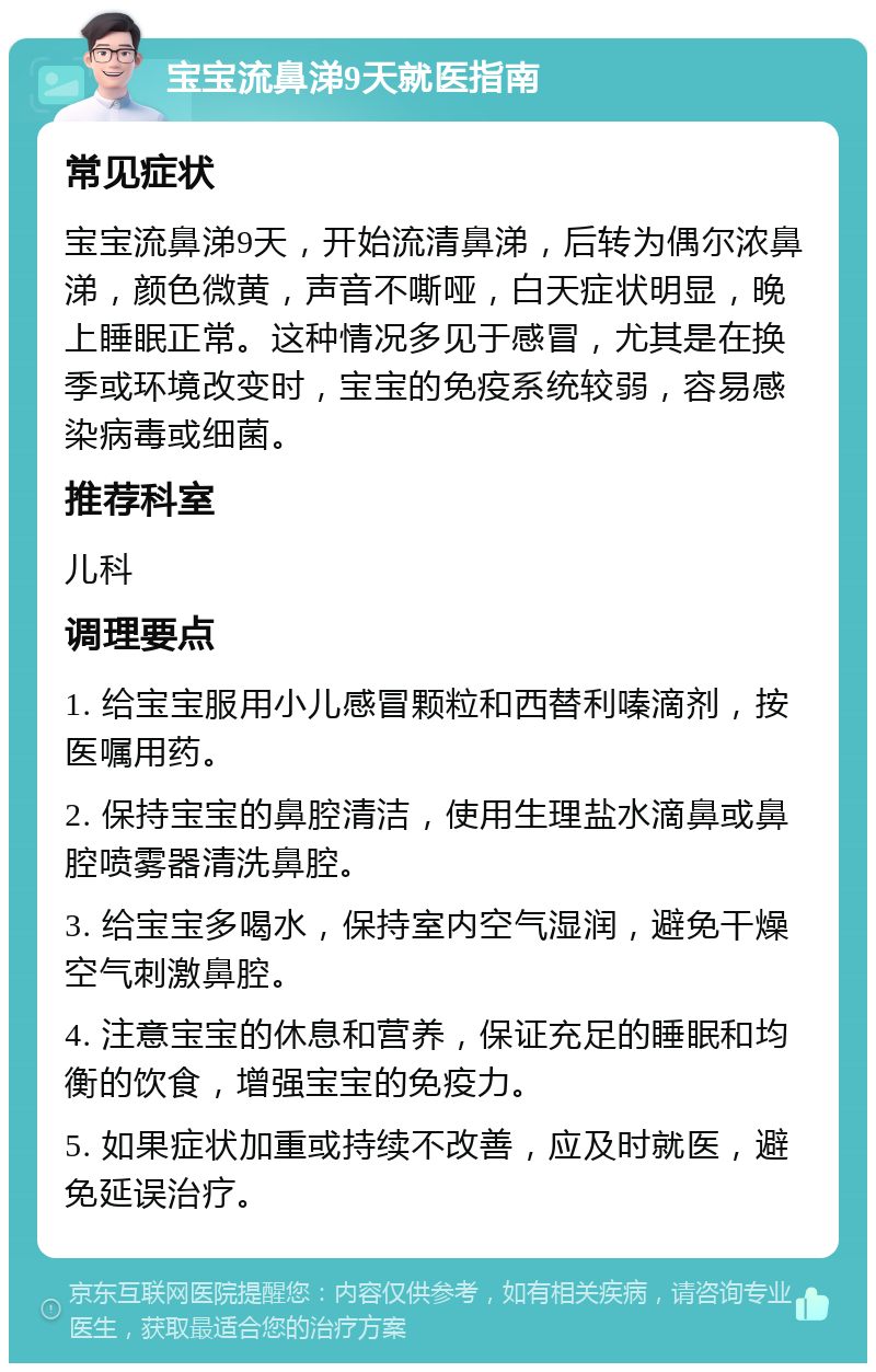 宝宝流鼻涕9天就医指南 常见症状 宝宝流鼻涕9天，开始流清鼻涕，后转为偶尔浓鼻涕，颜色微黄，声音不嘶哑，白天症状明显，晚上睡眠正常。这种情况多见于感冒，尤其是在换季或环境改变时，宝宝的免疫系统较弱，容易感染病毒或细菌。 推荐科室 儿科 调理要点 1. 给宝宝服用小儿感冒颗粒和西替利嗪滴剂，按医嘱用药。 2. 保持宝宝的鼻腔清洁，使用生理盐水滴鼻或鼻腔喷雾器清洗鼻腔。 3. 给宝宝多喝水，保持室内空气湿润，避免干燥空气刺激鼻腔。 4. 注意宝宝的休息和营养，保证充足的睡眠和均衡的饮食，增强宝宝的免疫力。 5. 如果症状加重或持续不改善，应及时就医，避免延误治疗。