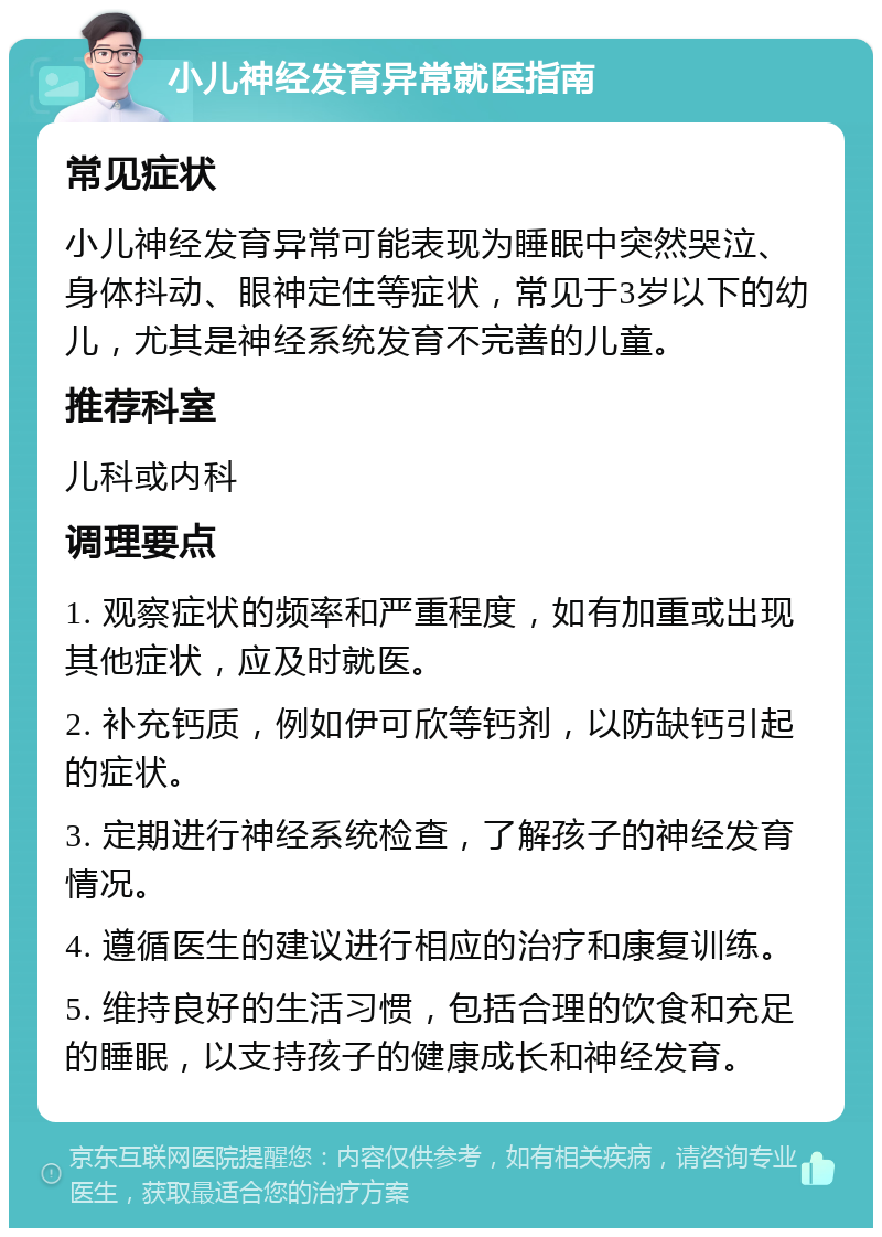 小儿神经发育异常就医指南 常见症状 小儿神经发育异常可能表现为睡眠中突然哭泣、身体抖动、眼神定住等症状，常见于3岁以下的幼儿，尤其是神经系统发育不完善的儿童。 推荐科室 儿科或内科 调理要点 1. 观察症状的频率和严重程度，如有加重或出现其他症状，应及时就医。 2. 补充钙质，例如伊可欣等钙剂，以防缺钙引起的症状。 3. 定期进行神经系统检查，了解孩子的神经发育情况。 4. 遵循医生的建议进行相应的治疗和康复训练。 5. 维持良好的生活习惯，包括合理的饮食和充足的睡眠，以支持孩子的健康成长和神经发育。