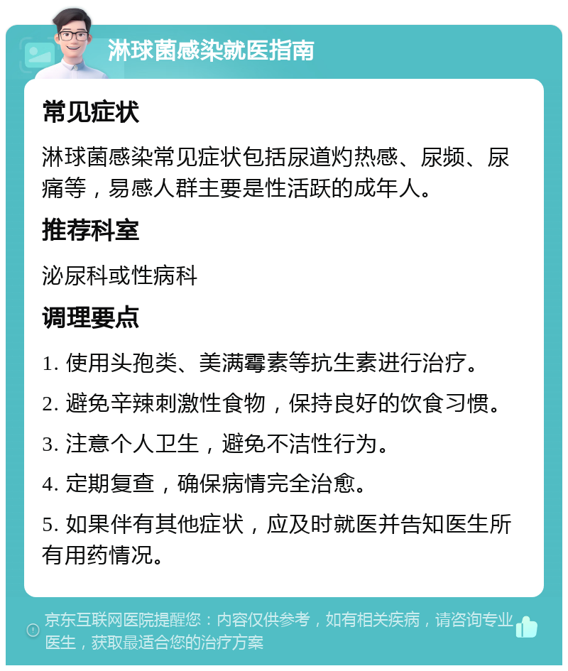 淋球菌感染就医指南 常见症状 淋球菌感染常见症状包括尿道灼热感、尿频、尿痛等，易感人群主要是性活跃的成年人。 推荐科室 泌尿科或性病科 调理要点 1. 使用头孢类、美满霉素等抗生素进行治疗。 2. 避免辛辣刺激性食物，保持良好的饮食习惯。 3. 注意个人卫生，避免不洁性行为。 4. 定期复查，确保病情完全治愈。 5. 如果伴有其他症状，应及时就医并告知医生所有用药情况。