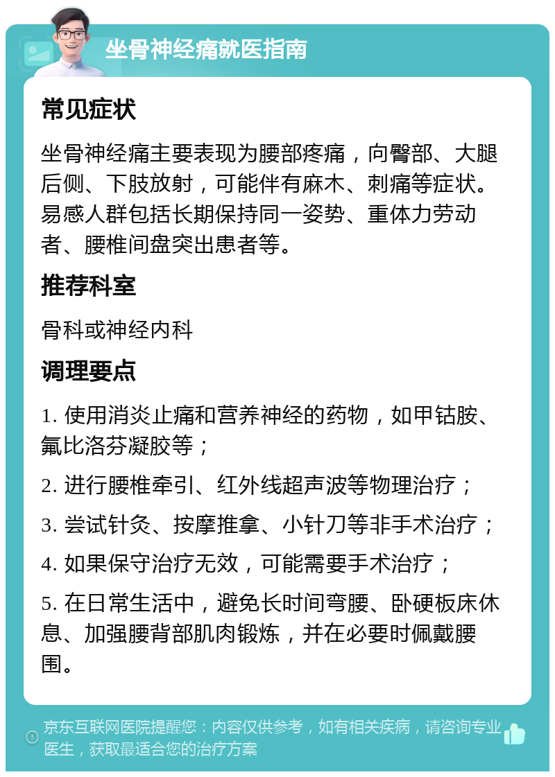 坐骨神经痛就医指南 常见症状 坐骨神经痛主要表现为腰部疼痛，向臀部、大腿后侧、下肢放射，可能伴有麻木、刺痛等症状。易感人群包括长期保持同一姿势、重体力劳动者、腰椎间盘突出患者等。 推荐科室 骨科或神经内科 调理要点 1. 使用消炎止痛和营养神经的药物，如甲钴胺、氟比洛芬凝胶等； 2. 进行腰椎牵引、红外线超声波等物理治疗； 3. 尝试针灸、按摩推拿、小针刀等非手术治疗； 4. 如果保守治疗无效，可能需要手术治疗； 5. 在日常生活中，避免长时间弯腰、卧硬板床休息、加强腰背部肌肉锻炼，并在必要时佩戴腰围。