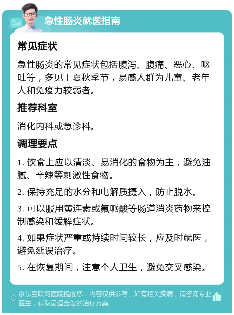 急性肠炎就医指南 常见症状 急性肠炎的常见症状包括腹泻、腹痛、恶心、呕吐等，多见于夏秋季节，易感人群为儿童、老年人和免疫力较弱者。 推荐科室 消化内科或急诊科。 调理要点 1. 饮食上应以清淡、易消化的食物为主，避免油腻、辛辣等刺激性食物。 2. 保持充足的水分和电解质摄入，防止脱水。 3. 可以服用黄连素或氟哌酸等肠道消炎药物来控制感染和缓解症状。 4. 如果症状严重或持续时间较长，应及时就医，避免延误治疗。 5. 在恢复期间，注意个人卫生，避免交叉感染。