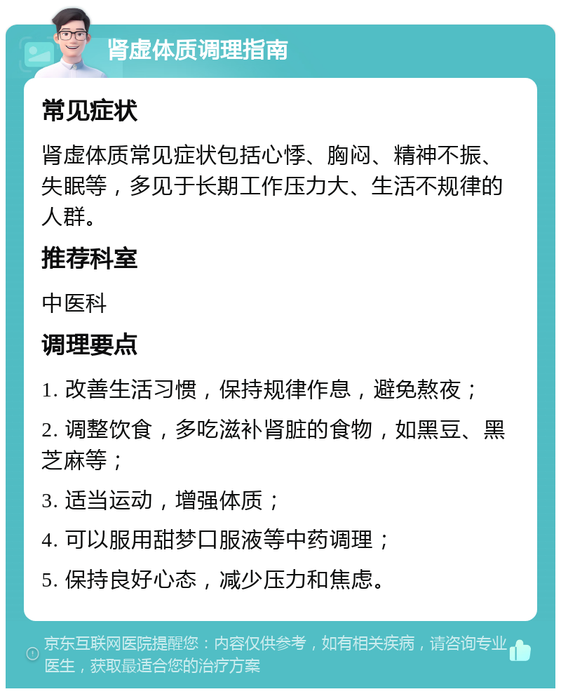 肾虚体质调理指南 常见症状 肾虚体质常见症状包括心悸、胸闷、精神不振、失眠等，多见于长期工作压力大、生活不规律的人群。 推荐科室 中医科 调理要点 1. 改善生活习惯，保持规律作息，避免熬夜； 2. 调整饮食，多吃滋补肾脏的食物，如黑豆、黑芝麻等； 3. 适当运动，增强体质； 4. 可以服用甜梦口服液等中药调理； 5. 保持良好心态，减少压力和焦虑。