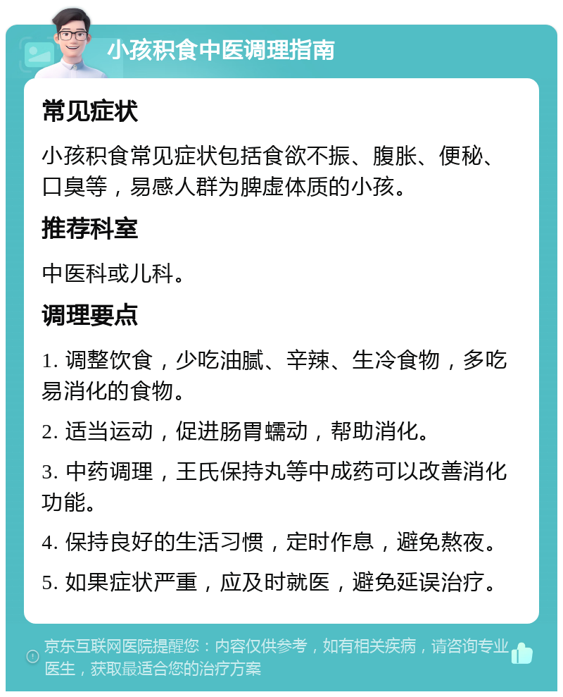 小孩积食中医调理指南 常见症状 小孩积食常见症状包括食欲不振、腹胀、便秘、口臭等，易感人群为脾虚体质的小孩。 推荐科室 中医科或儿科。 调理要点 1. 调整饮食，少吃油腻、辛辣、生冷食物，多吃易消化的食物。 2. 适当运动，促进肠胃蠕动，帮助消化。 3. 中药调理，王氏保持丸等中成药可以改善消化功能。 4. 保持良好的生活习惯，定时作息，避免熬夜。 5. 如果症状严重，应及时就医，避免延误治疗。