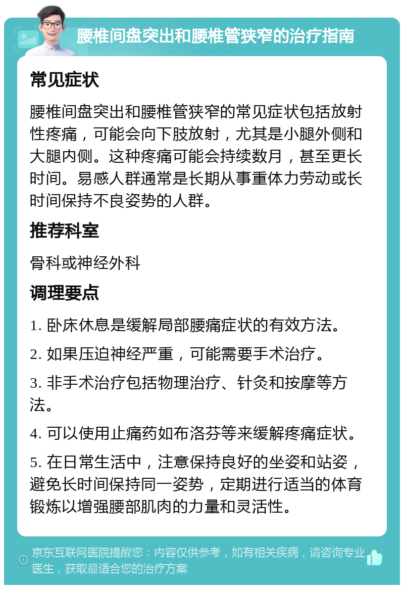 腰椎间盘突出和腰椎管狭窄的治疗指南 常见症状 腰椎间盘突出和腰椎管狭窄的常见症状包括放射性疼痛，可能会向下肢放射，尤其是小腿外侧和大腿内侧。这种疼痛可能会持续数月，甚至更长时间。易感人群通常是长期从事重体力劳动或长时间保持不良姿势的人群。 推荐科室 骨科或神经外科 调理要点 1. 卧床休息是缓解局部腰痛症状的有效方法。 2. 如果压迫神经严重，可能需要手术治疗。 3. 非手术治疗包括物理治疗、针灸和按摩等方法。 4. 可以使用止痛药如布洛芬等来缓解疼痛症状。 5. 在日常生活中，注意保持良好的坐姿和站姿，避免长时间保持同一姿势，定期进行适当的体育锻炼以增强腰部肌肉的力量和灵活性。