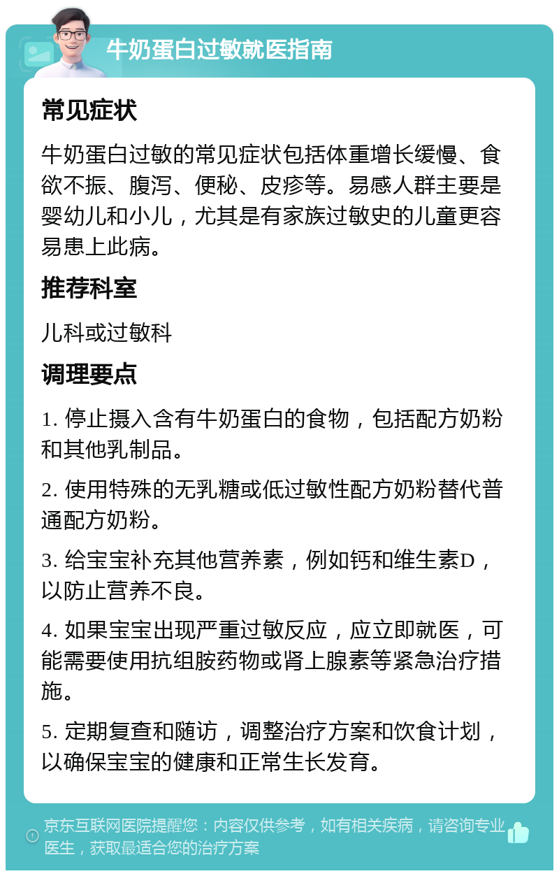 牛奶蛋白过敏就医指南 常见症状 牛奶蛋白过敏的常见症状包括体重增长缓慢、食欲不振、腹泻、便秘、皮疹等。易感人群主要是婴幼儿和小儿，尤其是有家族过敏史的儿童更容易患上此病。 推荐科室 儿科或过敏科 调理要点 1. 停止摄入含有牛奶蛋白的食物，包括配方奶粉和其他乳制品。 2. 使用特殊的无乳糖或低过敏性配方奶粉替代普通配方奶粉。 3. 给宝宝补充其他营养素，例如钙和维生素D，以防止营养不良。 4. 如果宝宝出现严重过敏反应，应立即就医，可能需要使用抗组胺药物或肾上腺素等紧急治疗措施。 5. 定期复查和随访，调整治疗方案和饮食计划，以确保宝宝的健康和正常生长发育。