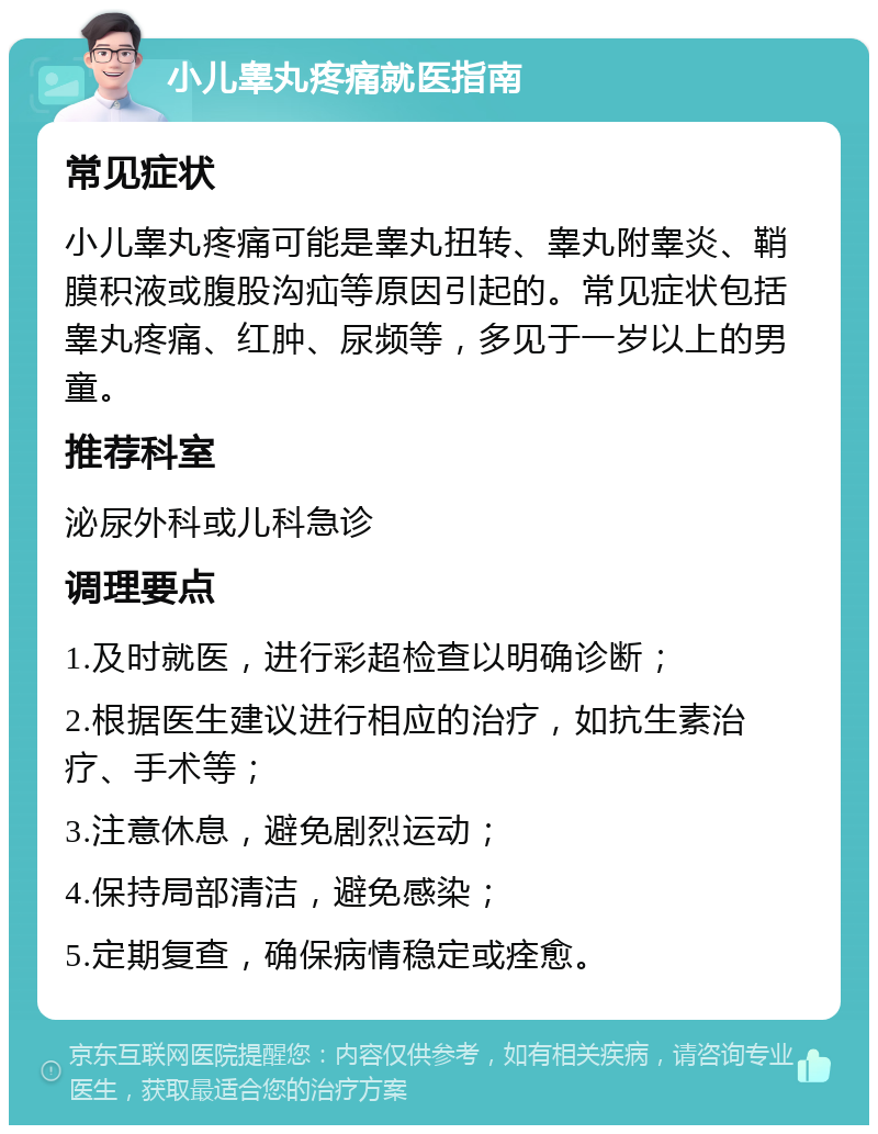 小儿睾丸疼痛就医指南 常见症状 小儿睾丸疼痛可能是睾丸扭转、睾丸附睾炎、鞘膜积液或腹股沟疝等原因引起的。常见症状包括睾丸疼痛、红肿、尿频等，多见于一岁以上的男童。 推荐科室 泌尿外科或儿科急诊 调理要点 1.及时就医，进行彩超检查以明确诊断； 2.根据医生建议进行相应的治疗，如抗生素治疗、手术等； 3.注意休息，避免剧烈运动； 4.保持局部清洁，避免感染； 5.定期复查，确保病情稳定或痊愈。