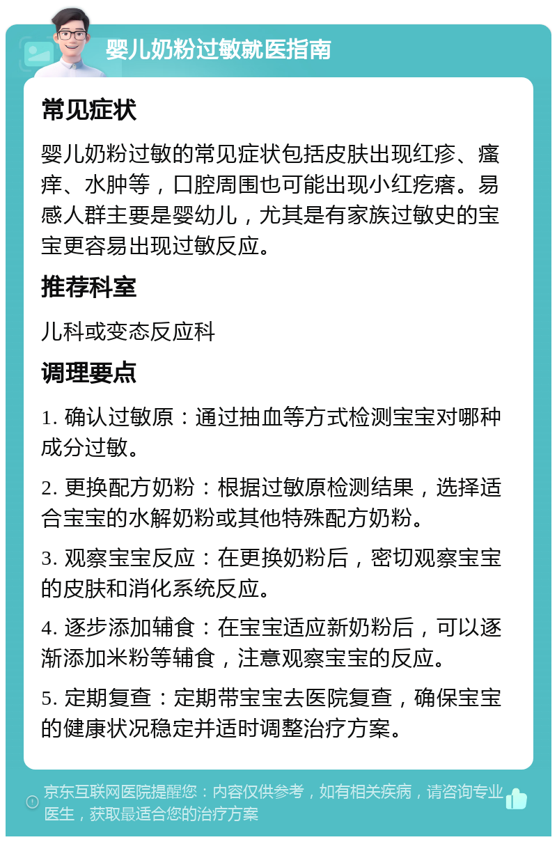 婴儿奶粉过敏就医指南 常见症状 婴儿奶粉过敏的常见症状包括皮肤出现红疹、瘙痒、水肿等，口腔周围也可能出现小红疙瘩。易感人群主要是婴幼儿，尤其是有家族过敏史的宝宝更容易出现过敏反应。 推荐科室 儿科或变态反应科 调理要点 1. 确认过敏原：通过抽血等方式检测宝宝对哪种成分过敏。 2. 更换配方奶粉：根据过敏原检测结果，选择适合宝宝的水解奶粉或其他特殊配方奶粉。 3. 观察宝宝反应：在更换奶粉后，密切观察宝宝的皮肤和消化系统反应。 4. 逐步添加辅食：在宝宝适应新奶粉后，可以逐渐添加米粉等辅食，注意观察宝宝的反应。 5. 定期复查：定期带宝宝去医院复查，确保宝宝的健康状况稳定并适时调整治疗方案。