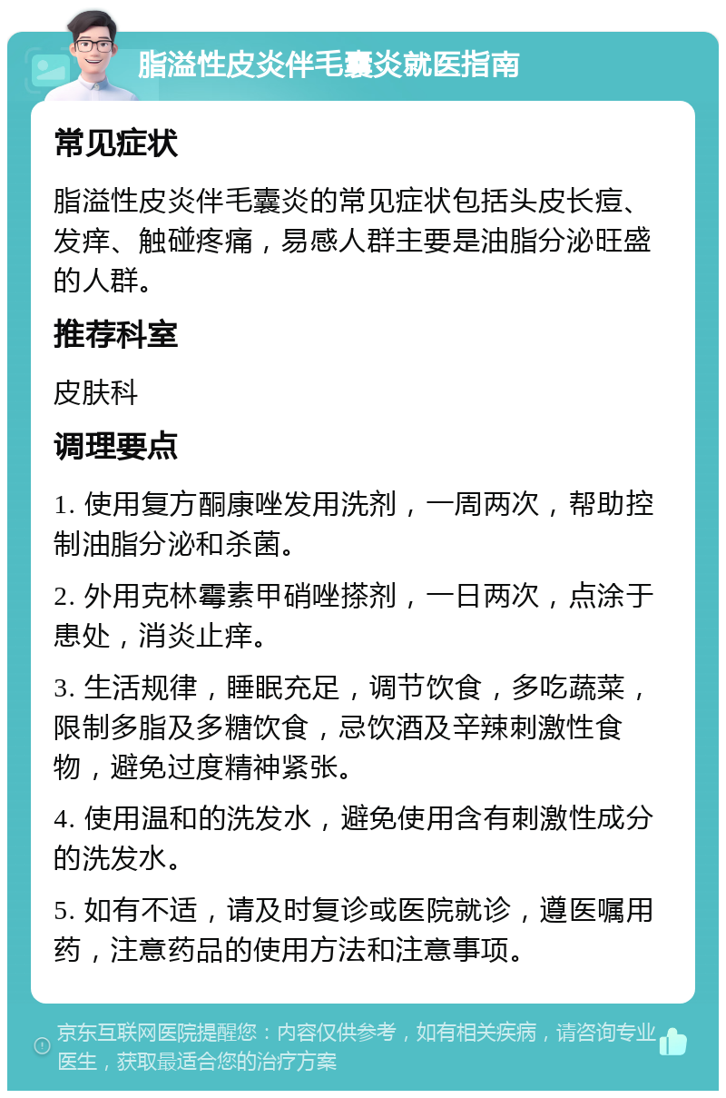 脂溢性皮炎伴毛囊炎就医指南 常见症状 脂溢性皮炎伴毛囊炎的常见症状包括头皮长痘、发痒、触碰疼痛，易感人群主要是油脂分泌旺盛的人群。 推荐科室 皮肤科 调理要点 1. 使用复方酮康唑发用洗剂，一周两次，帮助控制油脂分泌和杀菌。 2. 外用克林霉素甲硝唑搽剂，一日两次，点涂于患处，消炎止痒。 3. 生活规律，睡眠充足，调节饮食，多吃蔬菜，限制多脂及多糖饮食，忌饮酒及辛辣刺激性食物，避免过度精神紧张。 4. 使用温和的洗发水，避免使用含有刺激性成分的洗发水。 5. 如有不适，请及时复诊或医院就诊，遵医嘱用药，注意药品的使用方法和注意事项。