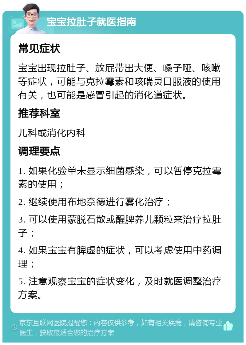 宝宝拉肚子就医指南 常见症状 宝宝出现拉肚子、放屁带出大便、嗓子哑、咳嗽等症状，可能与克拉霉素和咳喘灵口服液的使用有关，也可能是感冒引起的消化道症状。 推荐科室 儿科或消化内科 调理要点 1. 如果化验单未显示细菌感染，可以暂停克拉霉素的使用； 2. 继续使用布地奈德进行雾化治疗； 3. 可以使用蒙脱石散或醒脾养儿颗粒来治疗拉肚子； 4. 如果宝宝有脾虚的症状，可以考虑使用中药调理； 5. 注意观察宝宝的症状变化，及时就医调整治疗方案。