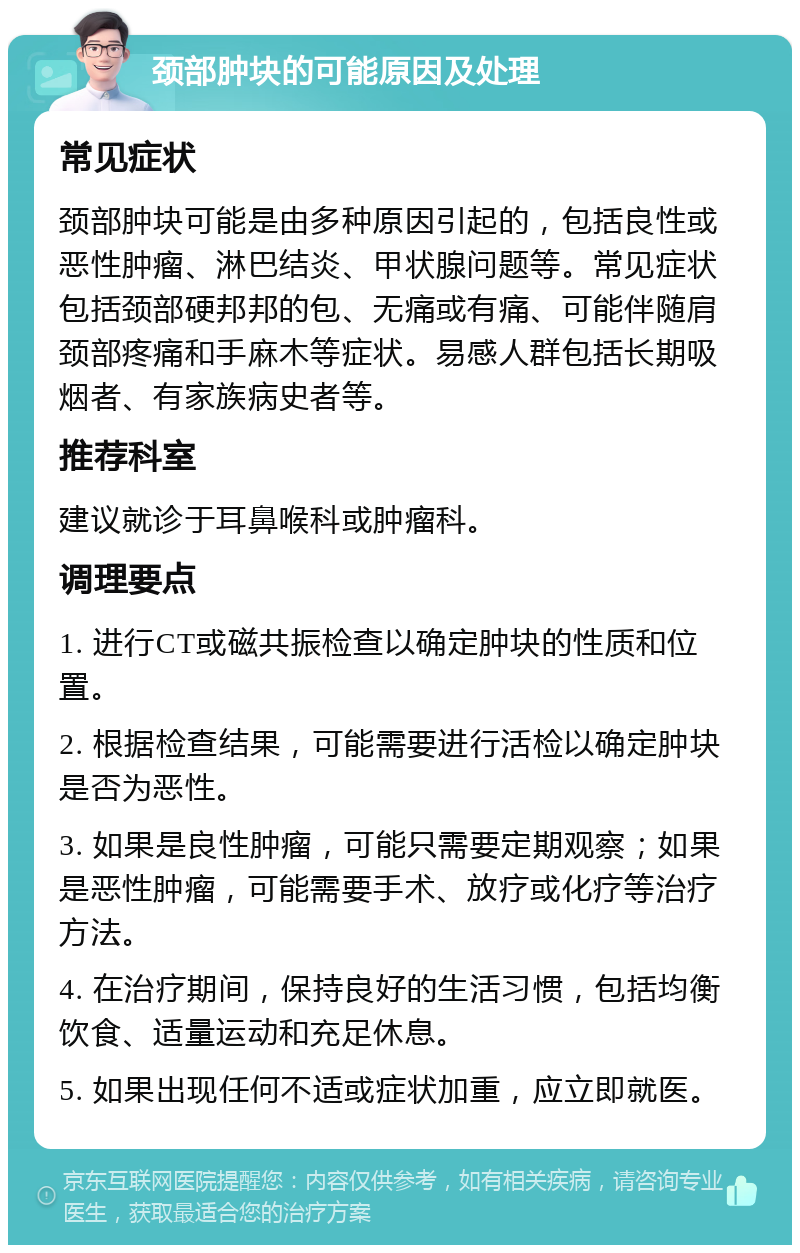 颈部肿块的可能原因及处理 常见症状 颈部肿块可能是由多种原因引起的，包括良性或恶性肿瘤、淋巴结炎、甲状腺问题等。常见症状包括颈部硬邦邦的包、无痛或有痛、可能伴随肩颈部疼痛和手麻木等症状。易感人群包括长期吸烟者、有家族病史者等。 推荐科室 建议就诊于耳鼻喉科或肿瘤科。 调理要点 1. 进行CT或磁共振检查以确定肿块的性质和位置。 2. 根据检查结果，可能需要进行活检以确定肿块是否为恶性。 3. 如果是良性肿瘤，可能只需要定期观察；如果是恶性肿瘤，可能需要手术、放疗或化疗等治疗方法。 4. 在治疗期间，保持良好的生活习惯，包括均衡饮食、适量运动和充足休息。 5. 如果出现任何不适或症状加重，应立即就医。