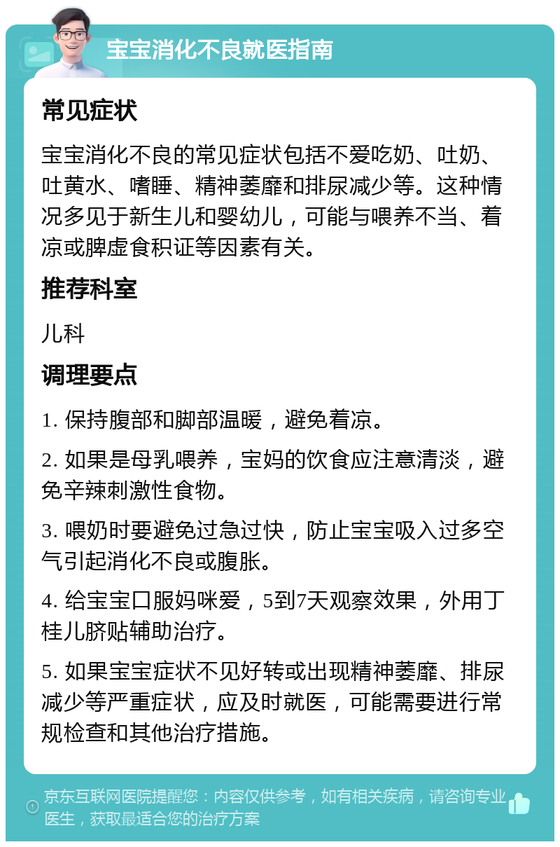 宝宝消化不良就医指南 常见症状 宝宝消化不良的常见症状包括不爱吃奶、吐奶、吐黄水、嗜睡、精神萎靡和排尿减少等。这种情况多见于新生儿和婴幼儿，可能与喂养不当、着凉或脾虚食积证等因素有关。 推荐科室 儿科 调理要点 1. 保持腹部和脚部温暖，避免着凉。 2. 如果是母乳喂养，宝妈的饮食应注意清淡，避免辛辣刺激性食物。 3. 喂奶时要避免过急过快，防止宝宝吸入过多空气引起消化不良或腹胀。 4. 给宝宝口服妈咪爱，5到7天观察效果，外用丁桂儿脐贴辅助治疗。 5. 如果宝宝症状不见好转或出现精神萎靡、排尿减少等严重症状，应及时就医，可能需要进行常规检查和其他治疗措施。