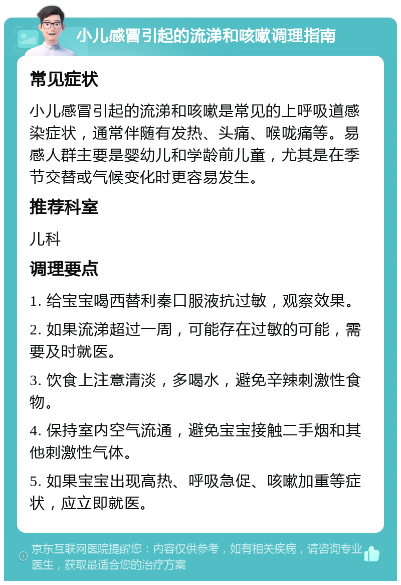 小儿感冒引起的流涕和咳嗽调理指南 常见症状 小儿感冒引起的流涕和咳嗽是常见的上呼吸道感染症状，通常伴随有发热、头痛、喉咙痛等。易感人群主要是婴幼儿和学龄前儿童，尤其是在季节交替或气候变化时更容易发生。 推荐科室 儿科 调理要点 1. 给宝宝喝西替利秦口服液抗过敏，观察效果。 2. 如果流涕超过一周，可能存在过敏的可能，需要及时就医。 3. 饮食上注意清淡，多喝水，避免辛辣刺激性食物。 4. 保持室内空气流通，避免宝宝接触二手烟和其他刺激性气体。 5. 如果宝宝出现高热、呼吸急促、咳嗽加重等症状，应立即就医。