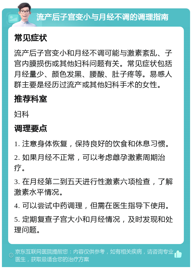 流产后子宫变小与月经不调的调理指南 常见症状 流产后子宫变小和月经不调可能与激素紊乱、子宫内膜损伤或其他妇科问题有关。常见症状包括月经量少、颜色发黑、腰酸、肚子疼等。易感人群主要是经历过流产或其他妇科手术的女性。 推荐科室 妇科 调理要点 1. 注意身体恢复，保持良好的饮食和休息习惯。 2. 如果月经不正常，可以考虑雌孕激素周期治疗。 3. 在月经第二到五天进行性激素六项检查，了解激素水平情况。 4. 可以尝试中药调理，但需在医生指导下使用。 5. 定期复查子宫大小和月经情况，及时发现和处理问题。