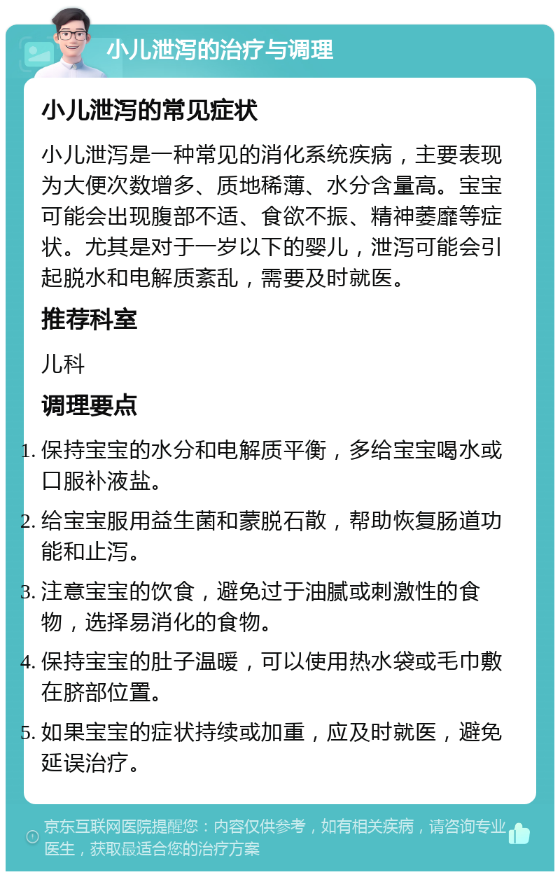 小儿泄泻的治疗与调理 小儿泄泻的常见症状 小儿泄泻是一种常见的消化系统疾病，主要表现为大便次数增多、质地稀薄、水分含量高。宝宝可能会出现腹部不适、食欲不振、精神萎靡等症状。尤其是对于一岁以下的婴儿，泄泻可能会引起脱水和电解质紊乱，需要及时就医。 推荐科室 儿科 调理要点 保持宝宝的水分和电解质平衡，多给宝宝喝水或口服补液盐。 给宝宝服用益生菌和蒙脱石散，帮助恢复肠道功能和止泻。 注意宝宝的饮食，避免过于油腻或刺激性的食物，选择易消化的食物。 保持宝宝的肚子温暖，可以使用热水袋或毛巾敷在脐部位置。 如果宝宝的症状持续或加重，应及时就医，避免延误治疗。