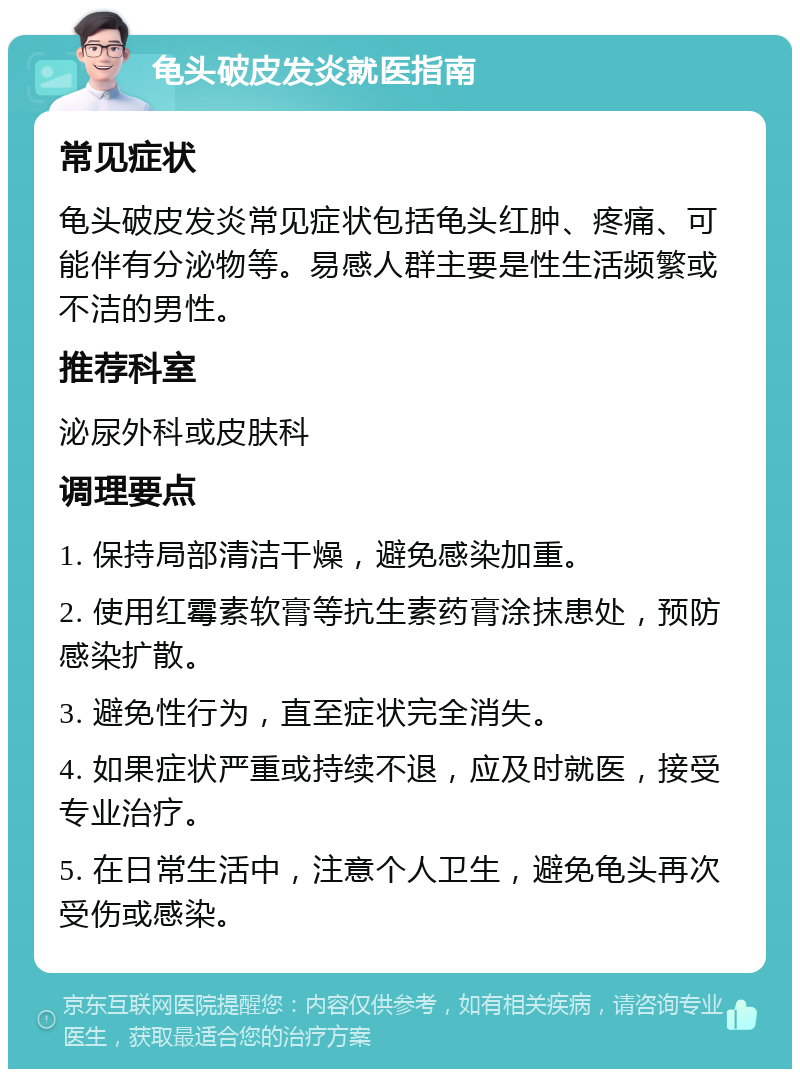 龟头破皮发炎就医指南 常见症状 龟头破皮发炎常见症状包括龟头红肿、疼痛、可能伴有分泌物等。易感人群主要是性生活频繁或不洁的男性。 推荐科室 泌尿外科或皮肤科 调理要点 1. 保持局部清洁干燥，避免感染加重。 2. 使用红霉素软膏等抗生素药膏涂抹患处，预防感染扩散。 3. 避免性行为，直至症状完全消失。 4. 如果症状严重或持续不退，应及时就医，接受专业治疗。 5. 在日常生活中，注意个人卫生，避免龟头再次受伤或感染。