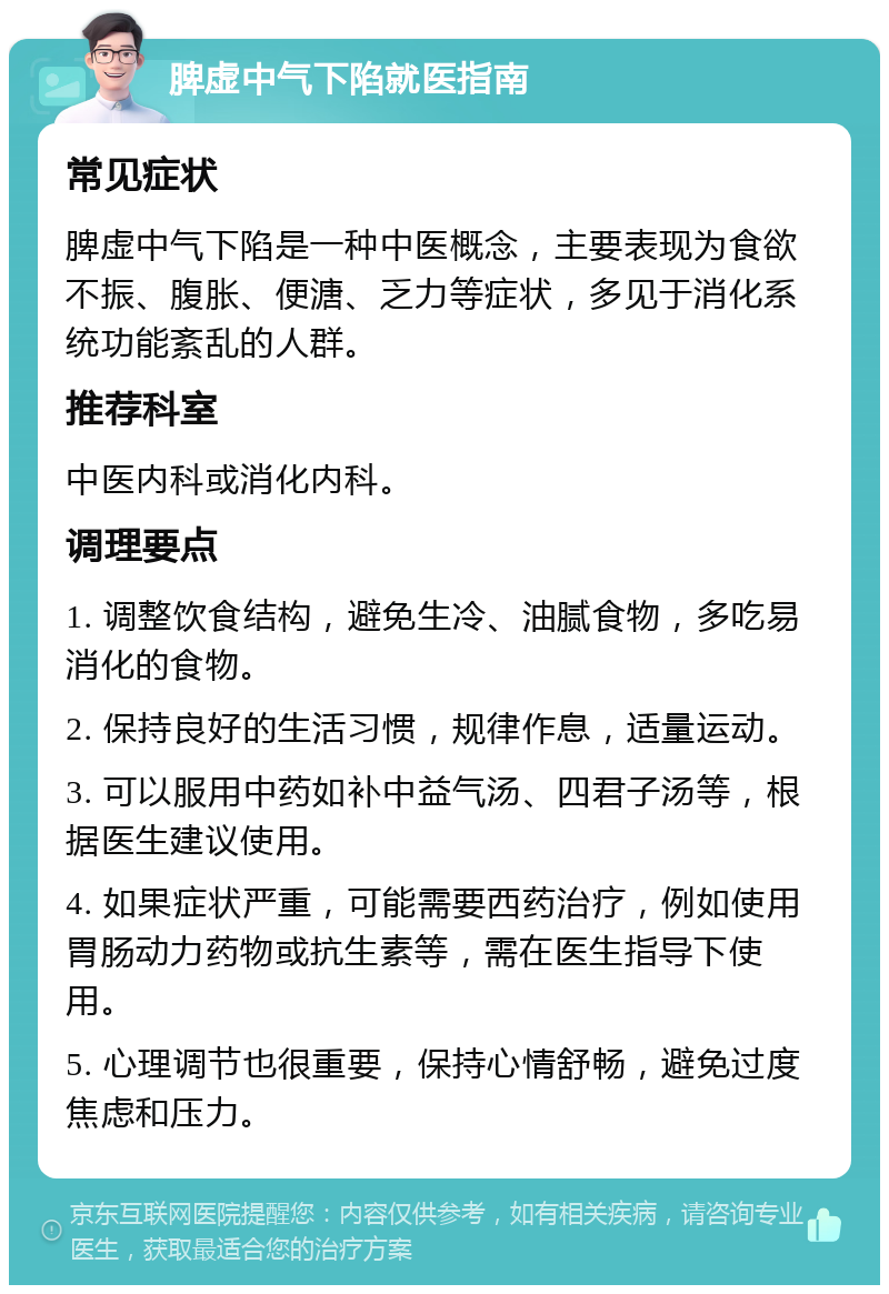 脾虚中气下陷就医指南 常见症状 脾虚中气下陷是一种中医概念，主要表现为食欲不振、腹胀、便溏、乏力等症状，多见于消化系统功能紊乱的人群。 推荐科室 中医内科或消化内科。 调理要点 1. 调整饮食结构，避免生冷、油腻食物，多吃易消化的食物。 2. 保持良好的生活习惯，规律作息，适量运动。 3. 可以服用中药如补中益气汤、四君子汤等，根据医生建议使用。 4. 如果症状严重，可能需要西药治疗，例如使用胃肠动力药物或抗生素等，需在医生指导下使用。 5. 心理调节也很重要，保持心情舒畅，避免过度焦虑和压力。