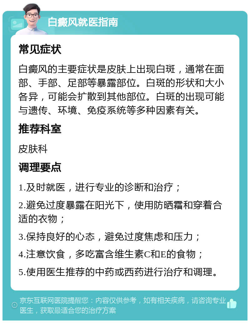 白癜风就医指南 常见症状 白癜风的主要症状是皮肤上出现白斑，通常在面部、手部、足部等暴露部位。白斑的形状和大小各异，可能会扩散到其他部位。白斑的出现可能与遗传、环境、免疫系统等多种因素有关。 推荐科室 皮肤科 调理要点 1.及时就医，进行专业的诊断和治疗； 2.避免过度暴露在阳光下，使用防晒霜和穿着合适的衣物； 3.保持良好的心态，避免过度焦虑和压力； 4.注意饮食，多吃富含维生素C和E的食物； 5.使用医生推荐的中药或西药进行治疗和调理。