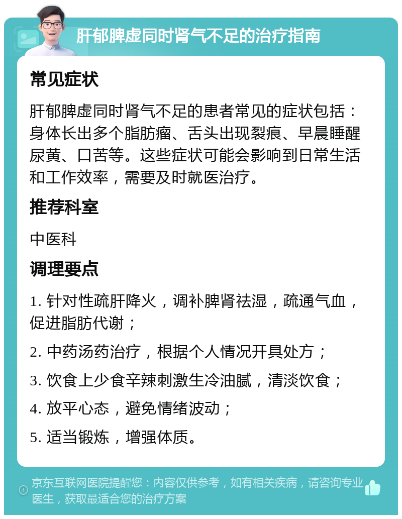 肝郁脾虚同时肾气不足的治疗指南 常见症状 肝郁脾虚同时肾气不足的患者常见的症状包括：身体长出多个脂肪瘤、舌头出现裂痕、早晨睡醒尿黄、口苦等。这些症状可能会影响到日常生活和工作效率，需要及时就医治疗。 推荐科室 中医科 调理要点 1. 针对性疏肝降火，调补脾肾祛湿，疏通气血，促进脂肪代谢； 2. 中药汤药治疗，根据个人情况开具处方； 3. 饮食上少食辛辣刺激生冷油腻，清淡饮食； 4. 放平心态，避免情绪波动； 5. 适当锻炼，增强体质。