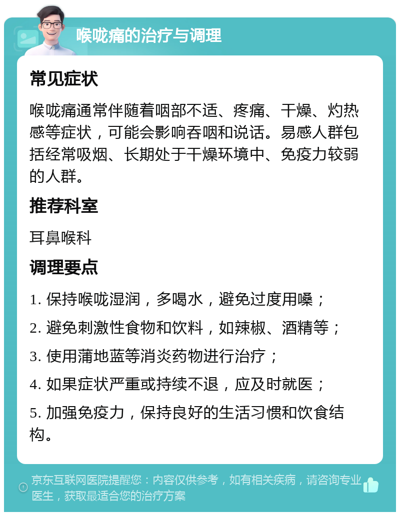 喉咙痛的治疗与调理 常见症状 喉咙痛通常伴随着咽部不适、疼痛、干燥、灼热感等症状，可能会影响吞咽和说话。易感人群包括经常吸烟、长期处于干燥环境中、免疫力较弱的人群。 推荐科室 耳鼻喉科 调理要点 1. 保持喉咙湿润，多喝水，避免过度用嗓； 2. 避免刺激性食物和饮料，如辣椒、酒精等； 3. 使用蒲地蓝等消炎药物进行治疗； 4. 如果症状严重或持续不退，应及时就医； 5. 加强免疫力，保持良好的生活习惯和饮食结构。