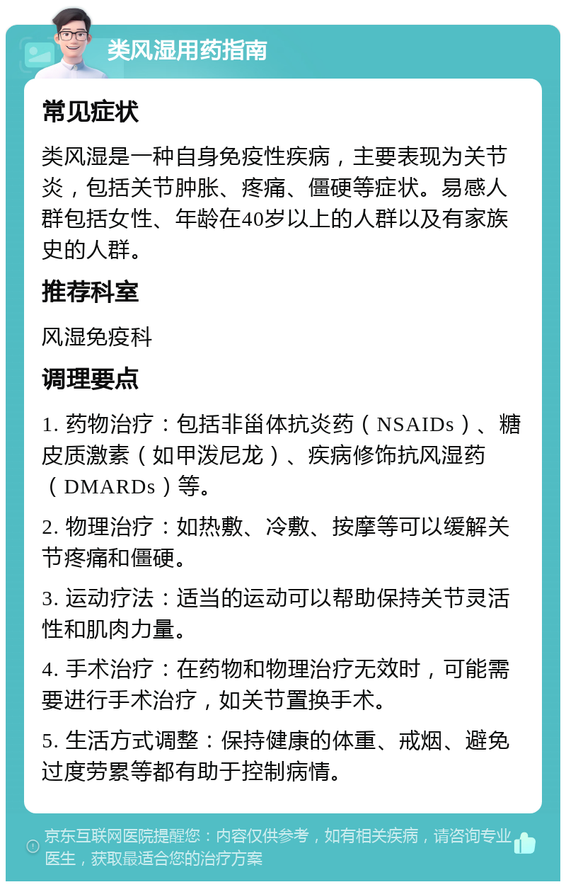 类风湿用药指南 常见症状 类风湿是一种自身免疫性疾病，主要表现为关节炎，包括关节肿胀、疼痛、僵硬等症状。易感人群包括女性、年龄在40岁以上的人群以及有家族史的人群。 推荐科室 风湿免疫科 调理要点 1. 药物治疗：包括非甾体抗炎药（NSAIDs）、糖皮质激素（如甲泼尼龙）、疾病修饰抗风湿药（DMARDs）等。 2. 物理治疗：如热敷、冷敷、按摩等可以缓解关节疼痛和僵硬。 3. 运动疗法：适当的运动可以帮助保持关节灵活性和肌肉力量。 4. 手术治疗：在药物和物理治疗无效时，可能需要进行手术治疗，如关节置换手术。 5. 生活方式调整：保持健康的体重、戒烟、避免过度劳累等都有助于控制病情。