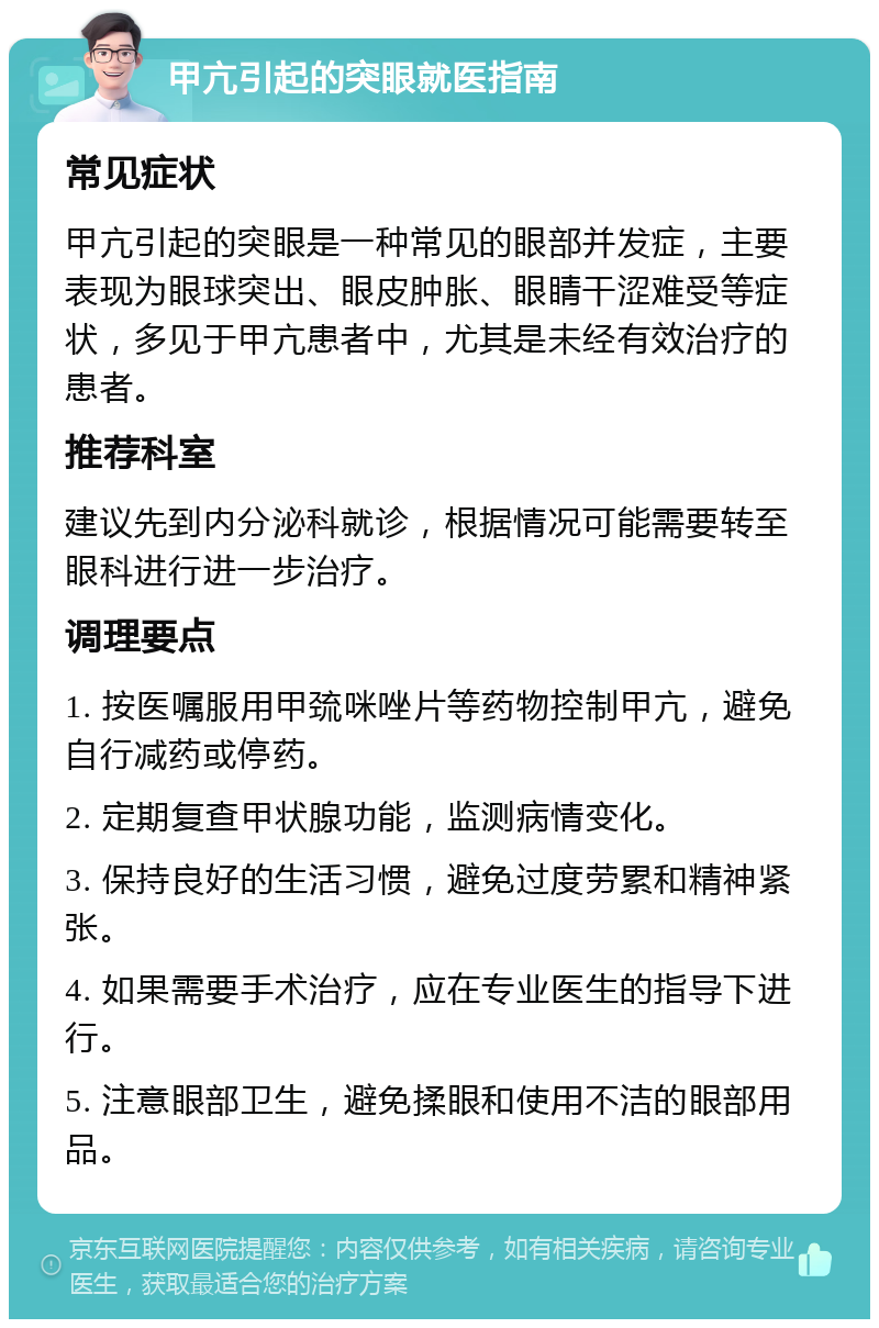 甲亢引起的突眼就医指南 常见症状 甲亢引起的突眼是一种常见的眼部并发症，主要表现为眼球突出、眼皮肿胀、眼睛干涩难受等症状，多见于甲亢患者中，尤其是未经有效治疗的患者。 推荐科室 建议先到内分泌科就诊，根据情况可能需要转至眼科进行进一步治疗。 调理要点 1. 按医嘱服用甲巯咪唑片等药物控制甲亢，避免自行减药或停药。 2. 定期复查甲状腺功能，监测病情变化。 3. 保持良好的生活习惯，避免过度劳累和精神紧张。 4. 如果需要手术治疗，应在专业医生的指导下进行。 5. 注意眼部卫生，避免揉眼和使用不洁的眼部用品。