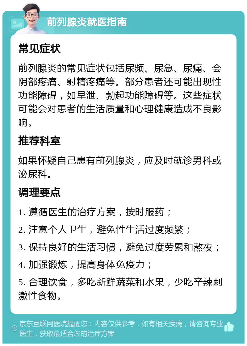 前列腺炎就医指南 常见症状 前列腺炎的常见症状包括尿频、尿急、尿痛、会阴部疼痛、射精疼痛等。部分患者还可能出现性功能障碍，如早泄、勃起功能障碍等。这些症状可能会对患者的生活质量和心理健康造成不良影响。 推荐科室 如果怀疑自己患有前列腺炎，应及时就诊男科或泌尿科。 调理要点 1. 遵循医生的治疗方案，按时服药； 2. 注意个人卫生，避免性生活过度频繁； 3. 保持良好的生活习惯，避免过度劳累和熬夜； 4. 加强锻炼，提高身体免疫力； 5. 合理饮食，多吃新鲜蔬菜和水果，少吃辛辣刺激性食物。