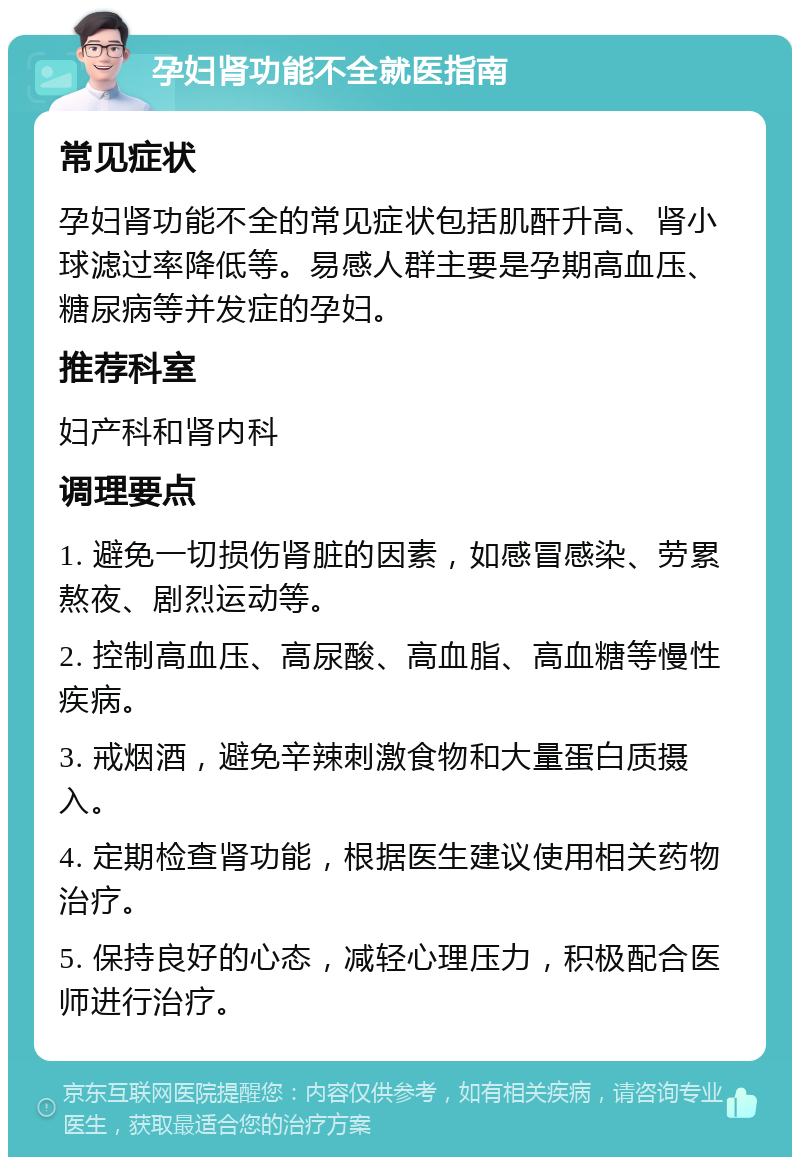 孕妇肾功能不全就医指南 常见症状 孕妇肾功能不全的常见症状包括肌酐升高、肾小球滤过率降低等。易感人群主要是孕期高血压、糖尿病等并发症的孕妇。 推荐科室 妇产科和肾内科 调理要点 1. 避免一切损伤肾脏的因素，如感冒感染、劳累熬夜、剧烈运动等。 2. 控制高血压、高尿酸、高血脂、高血糖等慢性疾病。 3. 戒烟酒，避免辛辣刺激食物和大量蛋白质摄入。 4. 定期检查肾功能，根据医生建议使用相关药物治疗。 5. 保持良好的心态，减轻心理压力，积极配合医师进行治疗。